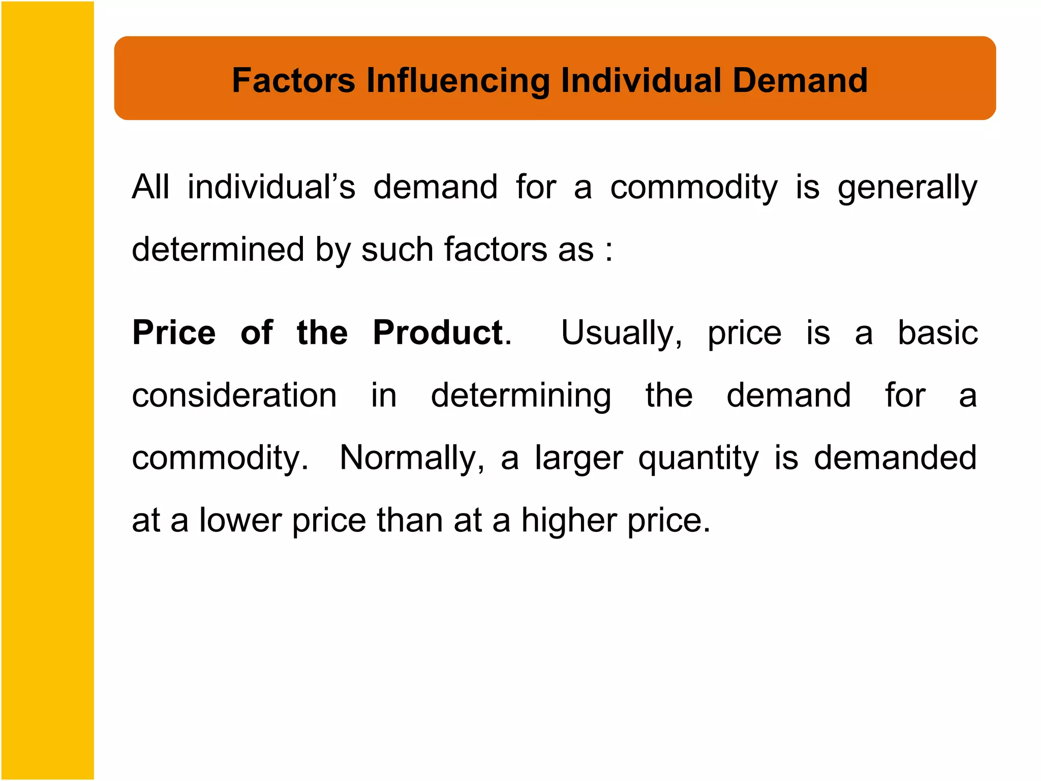 Factors Influencing Individual Demand


All individual’s demand for a commodity is generally
determined by such factors as :

Price of the Product.        Usually, price is a basic
consideration in determining the demand for a
commodity. Normally, a larger quantity is demanded
at a lower price than at a higher price.
 