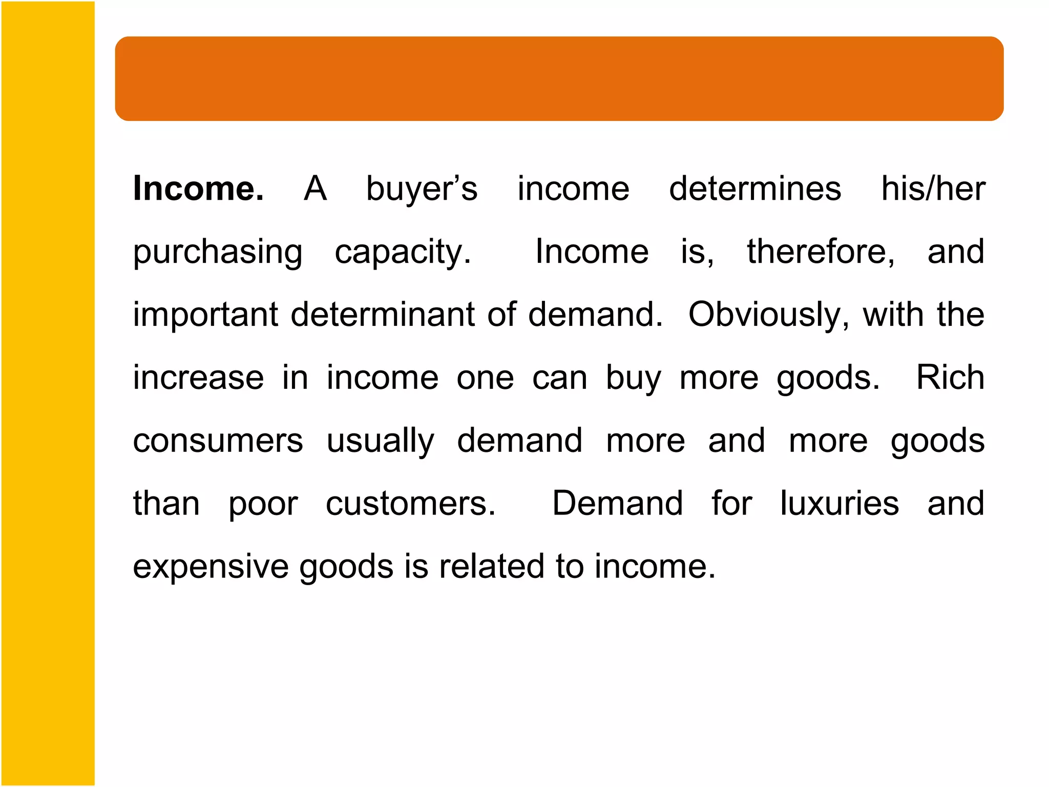 Income.   A   buyer’s   income   determines   his/her
purchasing capacity.     Income is, therefore, and
important determinant of demand. Obviously, with the
increase in income one can buy more goods. Rich
consumers usually demand more and more goods
than poor customers.      Demand for luxuries and
expensive goods is related to income.
 
