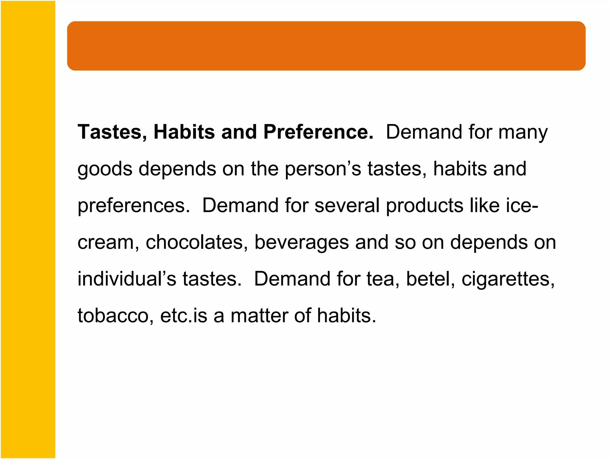 Tastes, Habits and Preference. Demand for many
goods depends on the person’s tastes, habits and
preferences. Demand for several products like ice-
cream, chocolates, beverages and so on depends on
individual’s tastes. Demand for tea, betel, cigarettes,
tobacco, etc.is a matter of habits.
 