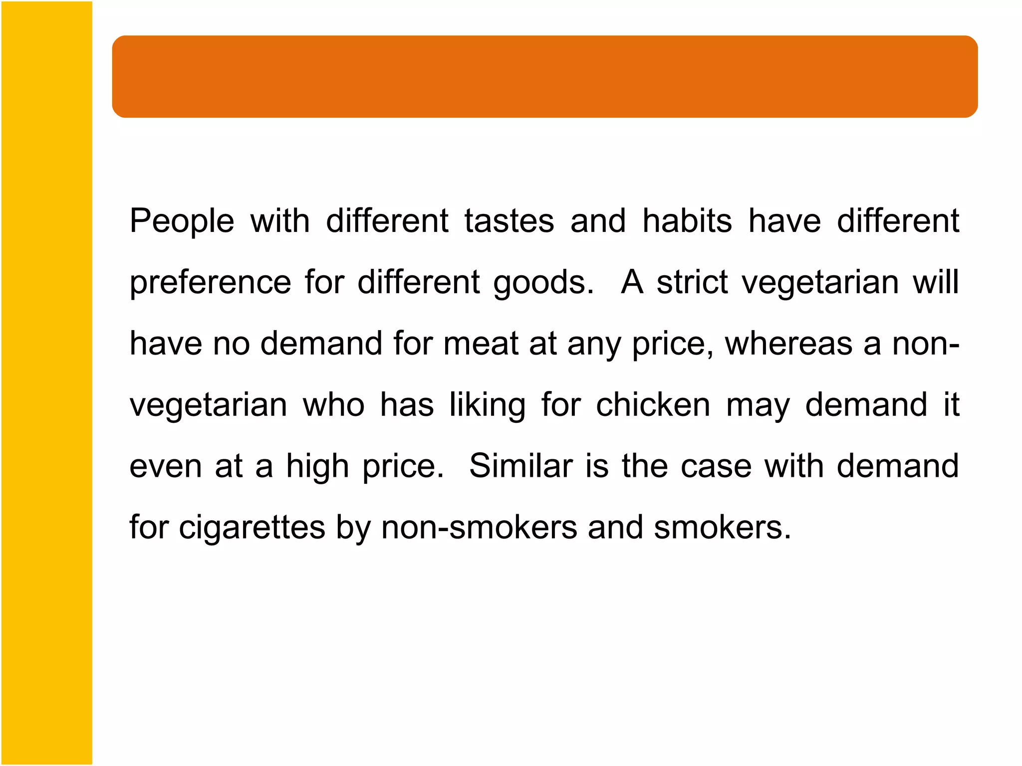 People with different tastes and habits have different
preference for different goods. A strict vegetarian will
have no demand for meat at any price, whereas a non-
vegetarian who has liking for chicken may demand it
even at a high price. Similar is the case with demand
for cigarettes by non-smokers and smokers.
 