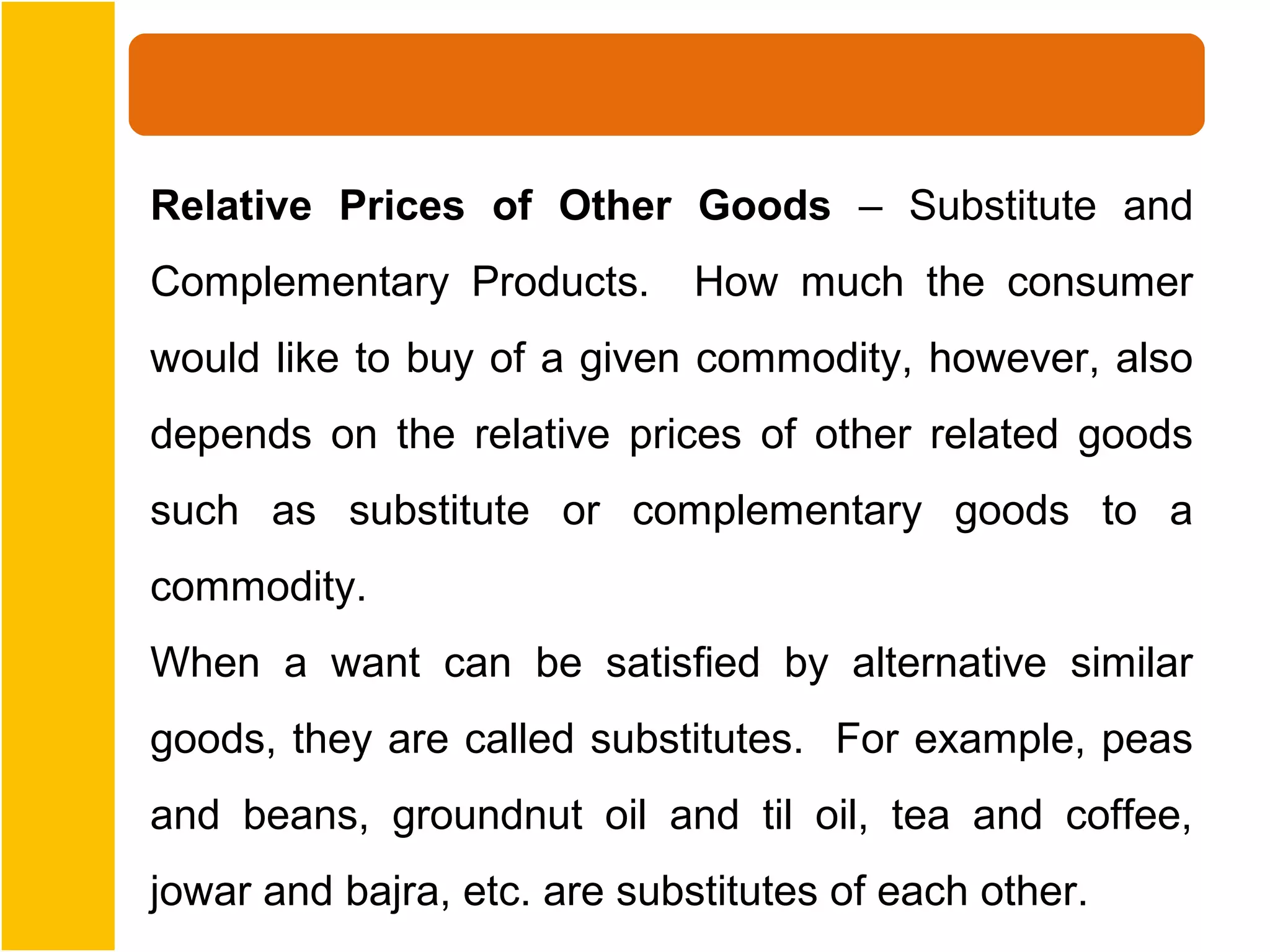 Relative Prices of Other Goods – Substitute and
Complementary Products.       How much the consumer
would like to buy of a given commodity, however, also
depends on the relative prices of other related goods
such as substitute or complementary goods to a
commodity.
When a want can be satisfied by alternative similar
goods, they are called substitutes. For example, peas
and beans, groundnut oil and til oil, tea and coffee,
jowar and bajra, etc. are substitutes of each other.
 