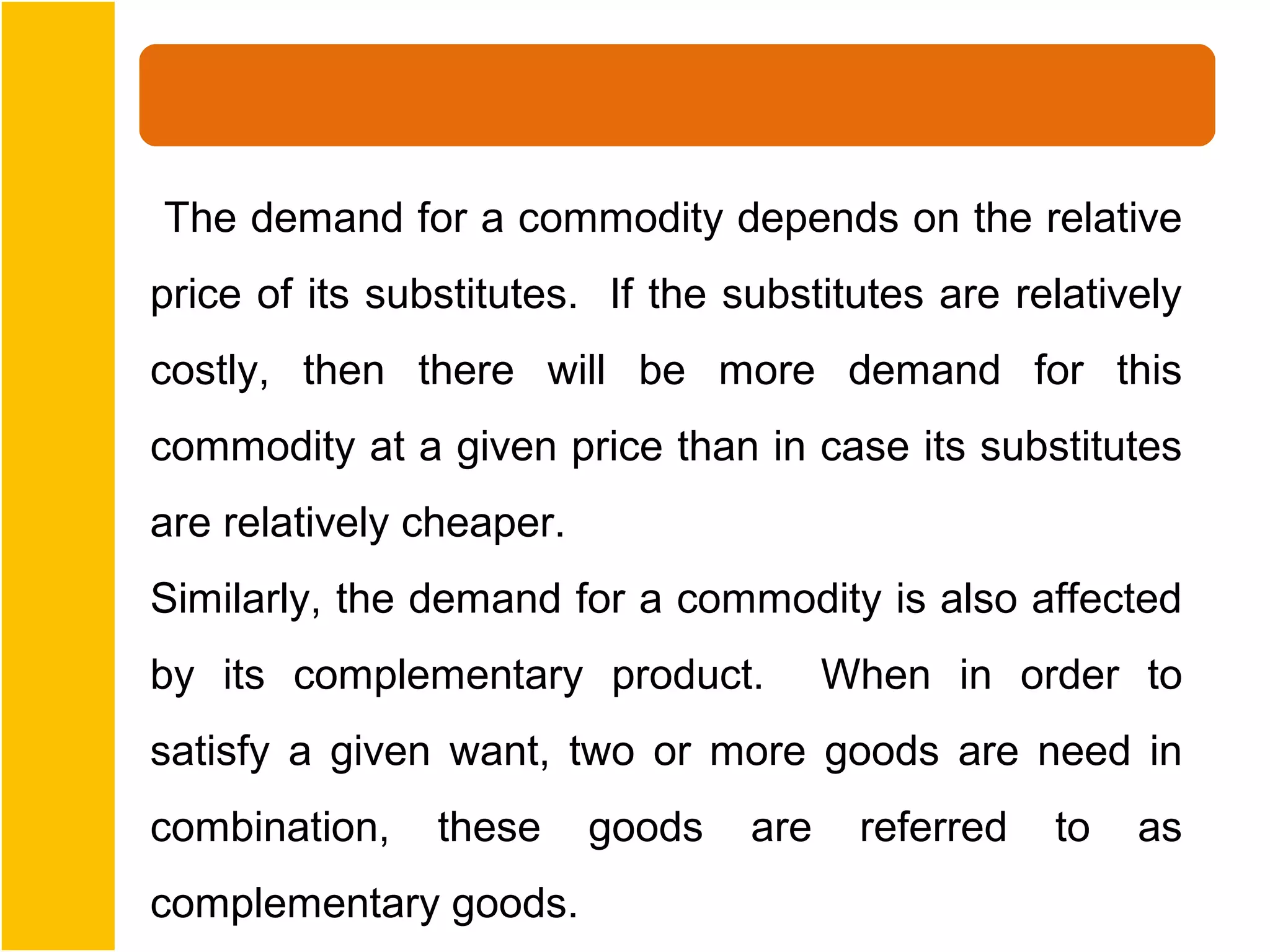 The demand for a commodity depends on the relative
price of its substitutes. If the substitutes are relatively
costly, then there will be more demand for this
commodity at a given price than in case its substitutes
are relatively cheaper.
Similarly, the demand for a commodity is also affected
by its complementary product.           When in order to
satisfy a given want, two or more goods are need in
combination,    these     goods   are    referred   to   as
complementary goods.
 