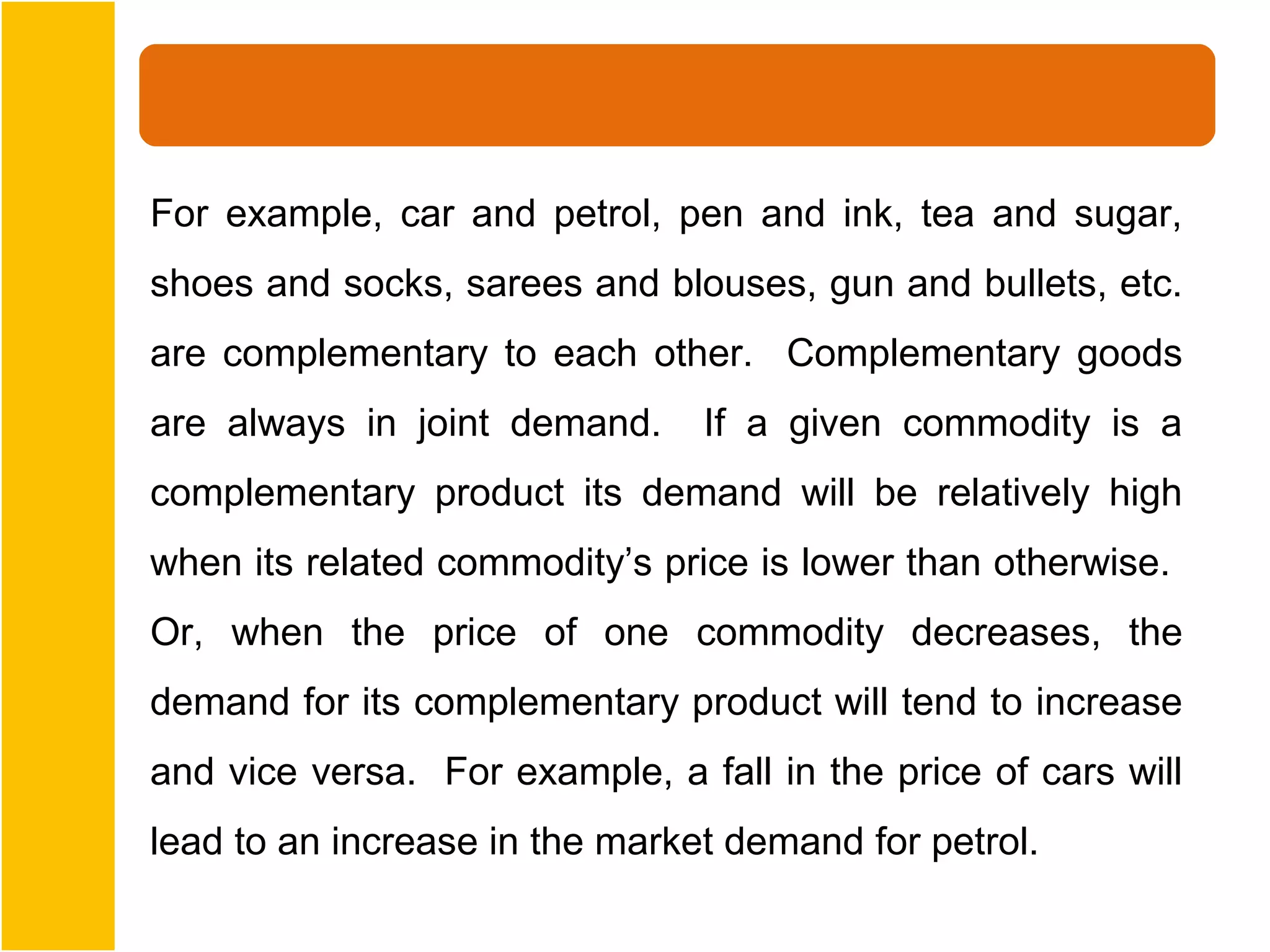 For example, car and petrol, pen and ink, tea and sugar,
shoes and socks, sarees and blouses, gun and bullets, etc.
are complementary to each other. Complementary goods
are always in joint demand.     If a given commodity is a
complementary product its demand will be relatively high
when its related commodity’s price is lower than otherwise.
Or, when the price of one commodity decreases, the
demand for its complementary product will tend to increase
and vice versa. For example, a fall in the price of cars will
lead to an increase in the market demand for petrol.
 