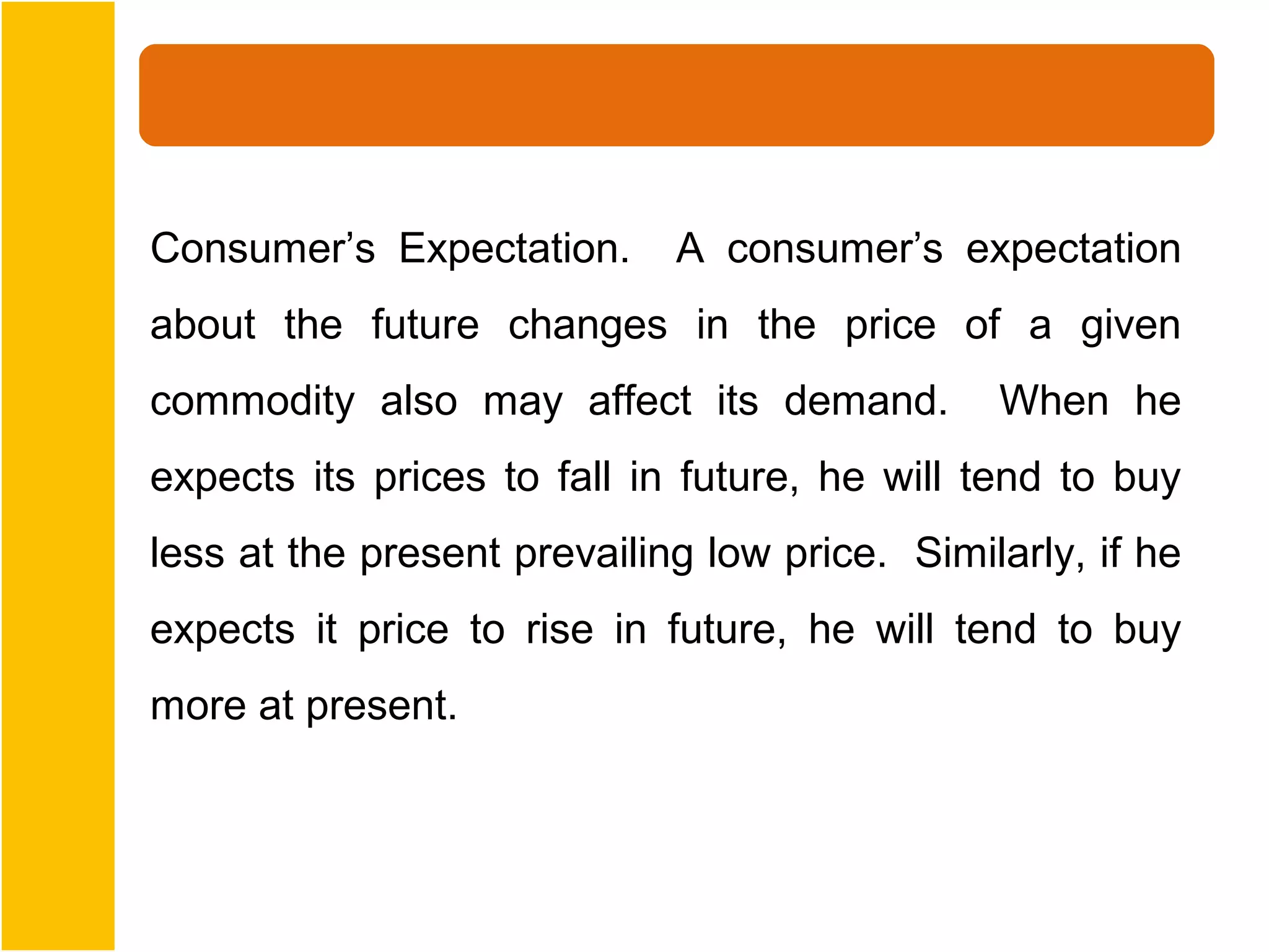 Consumer’s Expectation.      A consumer’s expectation
about the future changes in the price of a given
commodity also may affect its demand.          When he
expects its prices to fall in future, he will tend to buy
less at the present prevailing low price. Similarly, if he
expects it price to rise in future, he will tend to buy
more at present.
 