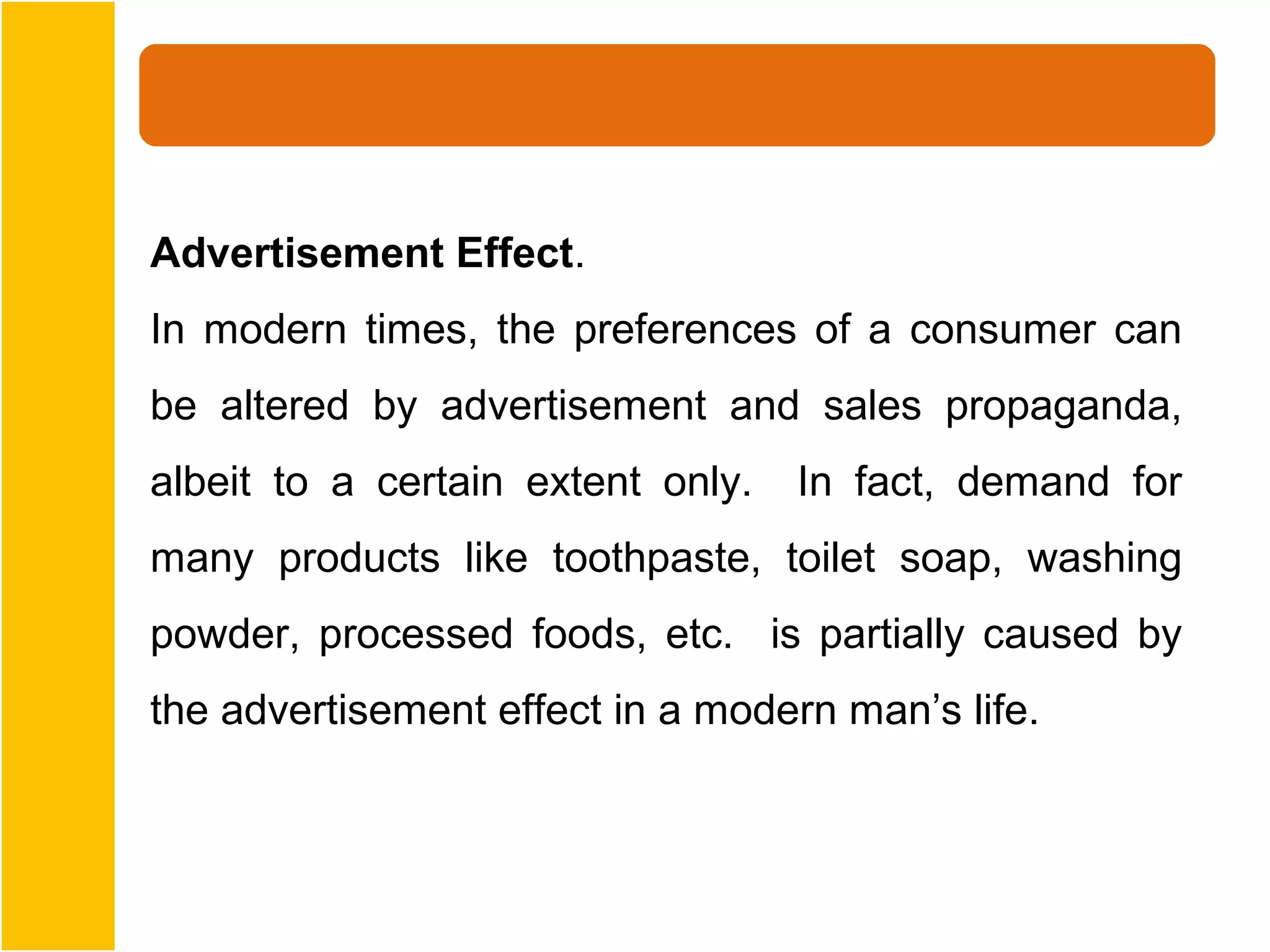 Advertisement Effect.
In modern times, the preferences of a consumer can
be altered by advertisement and sales propaganda,
albeit to a certain extent only.   In fact, demand for
many products like toothpaste, toilet soap, washing
powder, processed foods, etc. is partially caused by
the advertisement effect in a modern man’s life.
 