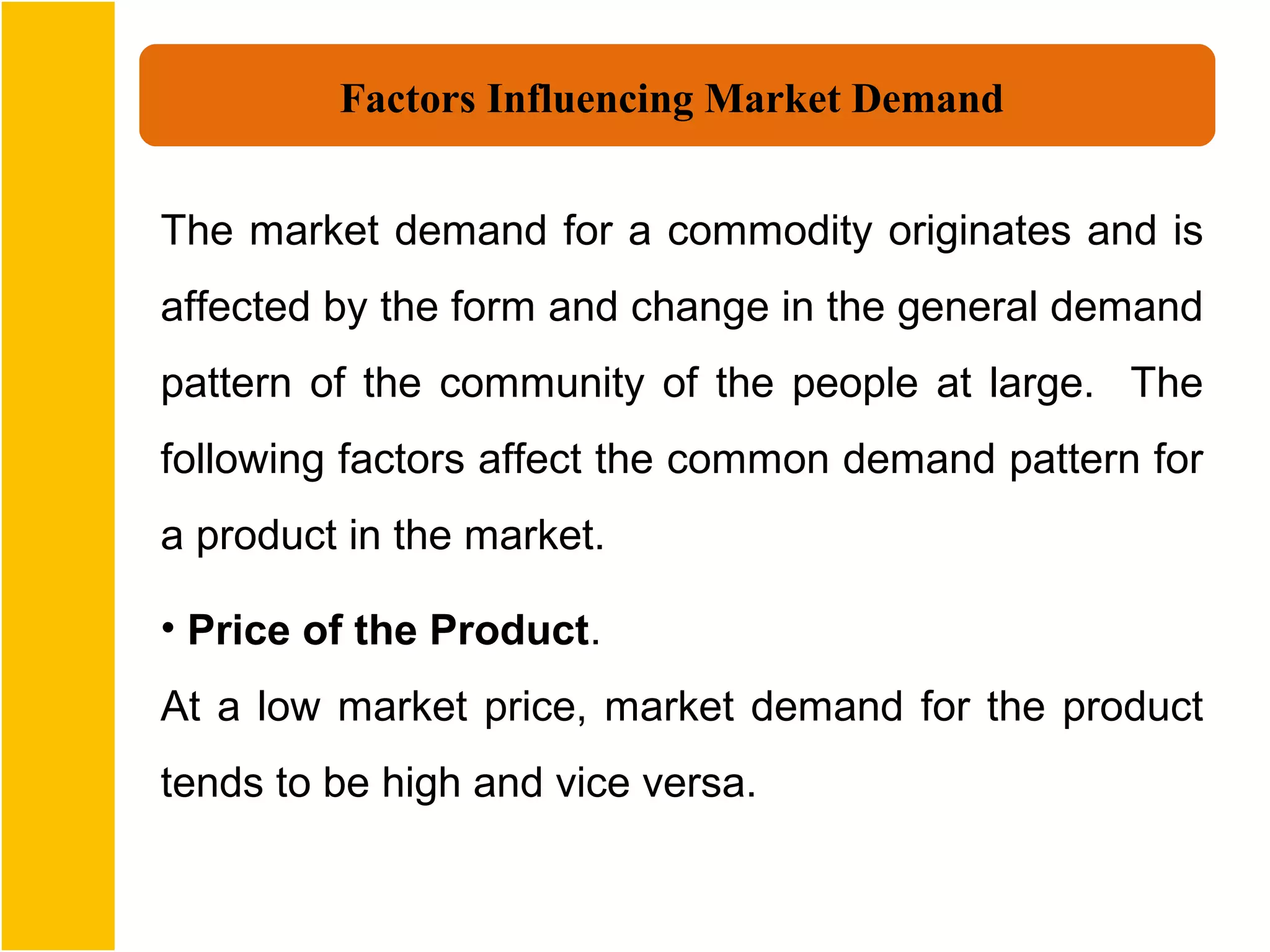 Factors Influencing Market Demand


The market demand for a commodity originates and is
affected by the form and change in the general demand
pattern of the community of the people at large. The
following factors affect the common demand pattern for
a product in the market.

• Price of the Product.
At a low market price, market demand for the product
tends to be high and vice versa.
 