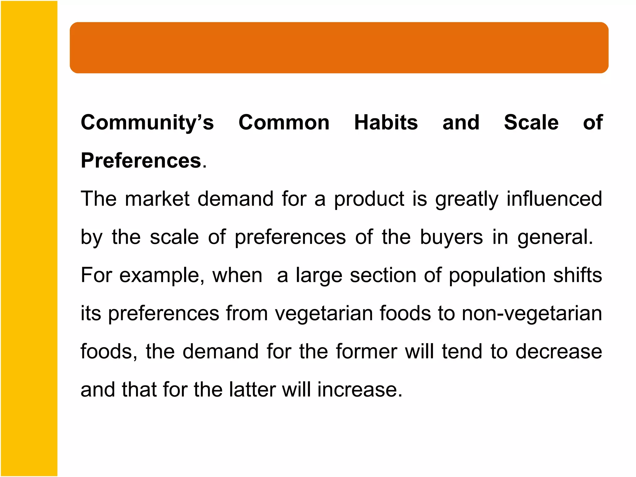Community’s       Common        Habits   and   Scale   of
Preferences.
The market demand for a product is greatly influenced
by the scale of preferences of the buyers in general.
For example, when a large section of population shifts
its preferences from vegetarian foods to non-vegetarian
foods, the demand for the former will tend to decrease
and that for the latter will increase.
 
