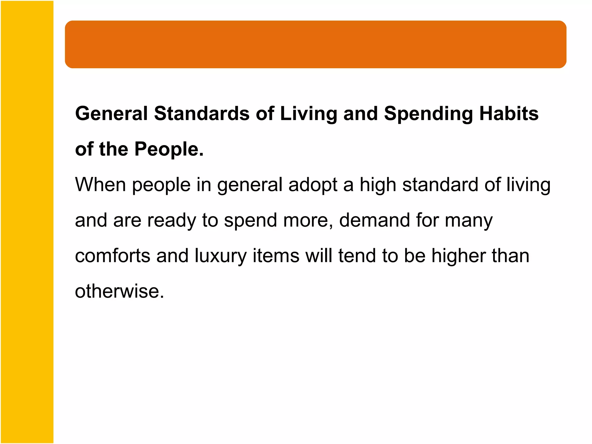 General Standards of Living and Spending Habits
of the People.
When people in general adopt a high standard of living
and are ready to spend more, demand for many
comforts and luxury items will tend to be higher than
otherwise.
 
