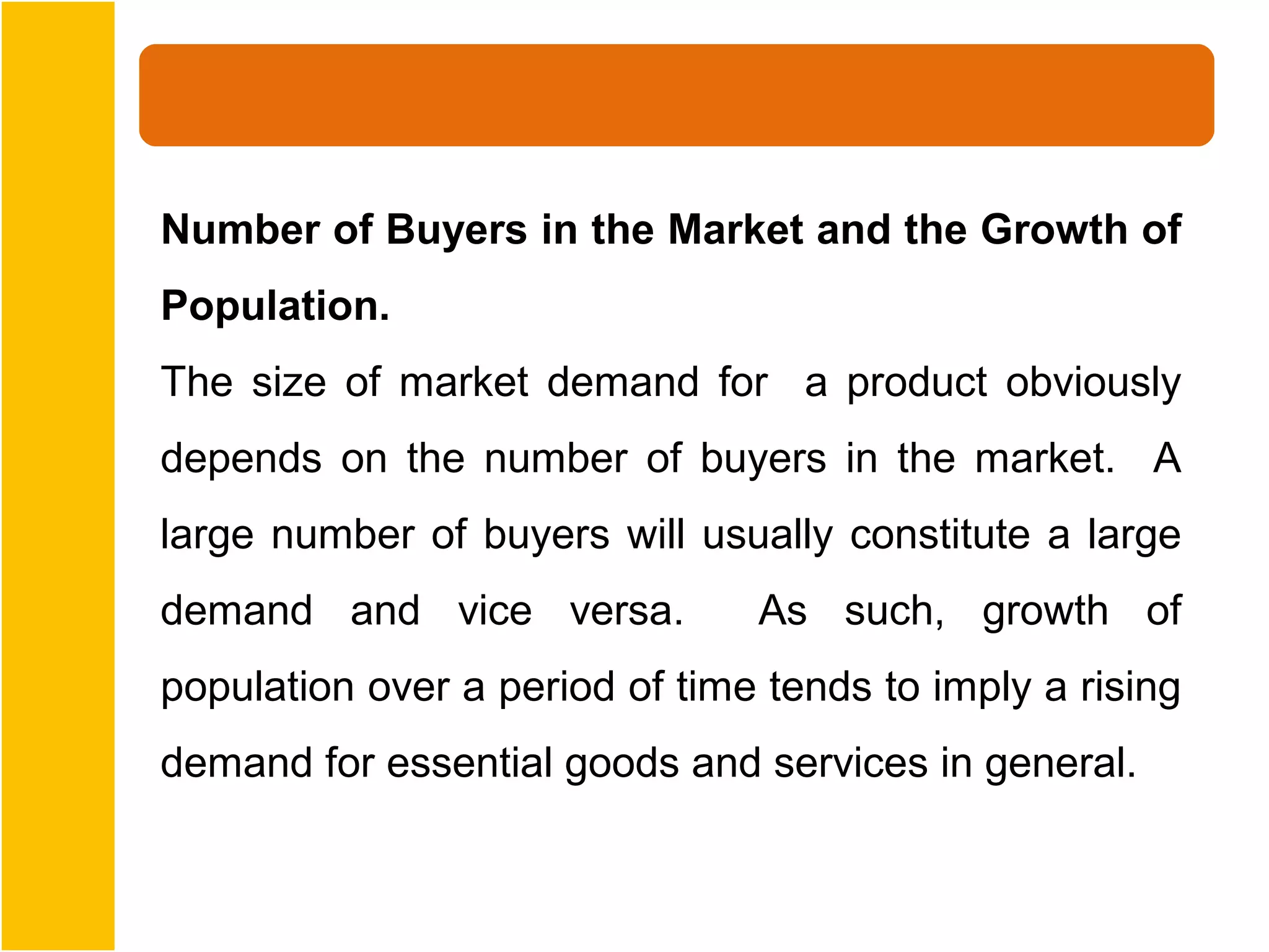 Number of Buyers in the Market and the Growth of
Population.
The size of market demand for a product obviously
depends on the number of buyers in the market. A
large number of buyers will usually constitute a large
demand and vice versa.          As such, growth of
population over a period of time tends to imply a rising
demand for essential goods and services in general.
 