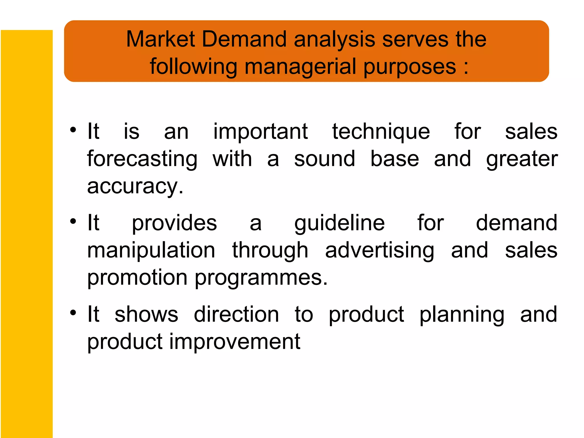 Market Demand analysis serves the
      following managerial purposes :

• It is an important technique for sales
  forecasting with a sound base and greater
  accuracy.
• It provides a guideline for demand
  manipulation through advertising and sales
  promotion programmes.
• It shows direction to product planning and
  product improvement
 