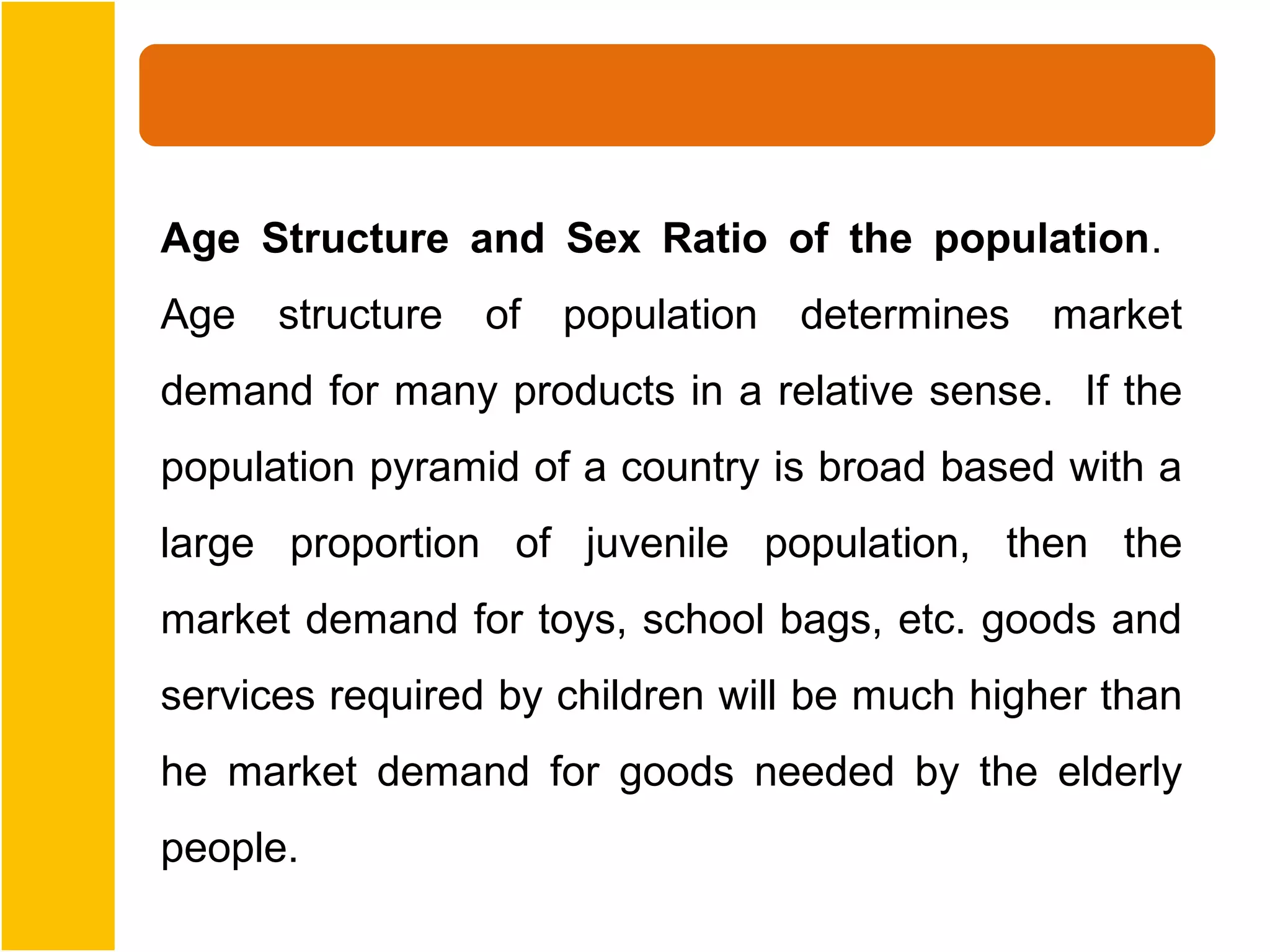 Age Structure and Sex Ratio of the population.
Age   structure   of   population   determines   market
demand for many products in a relative sense. If the
population pyramid of a country is broad based with a
large proportion of juvenile population, then the
market demand for toys, school bags, etc. goods and
services required by children will be much higher than
he market demand for goods needed by the elderly
people.
 