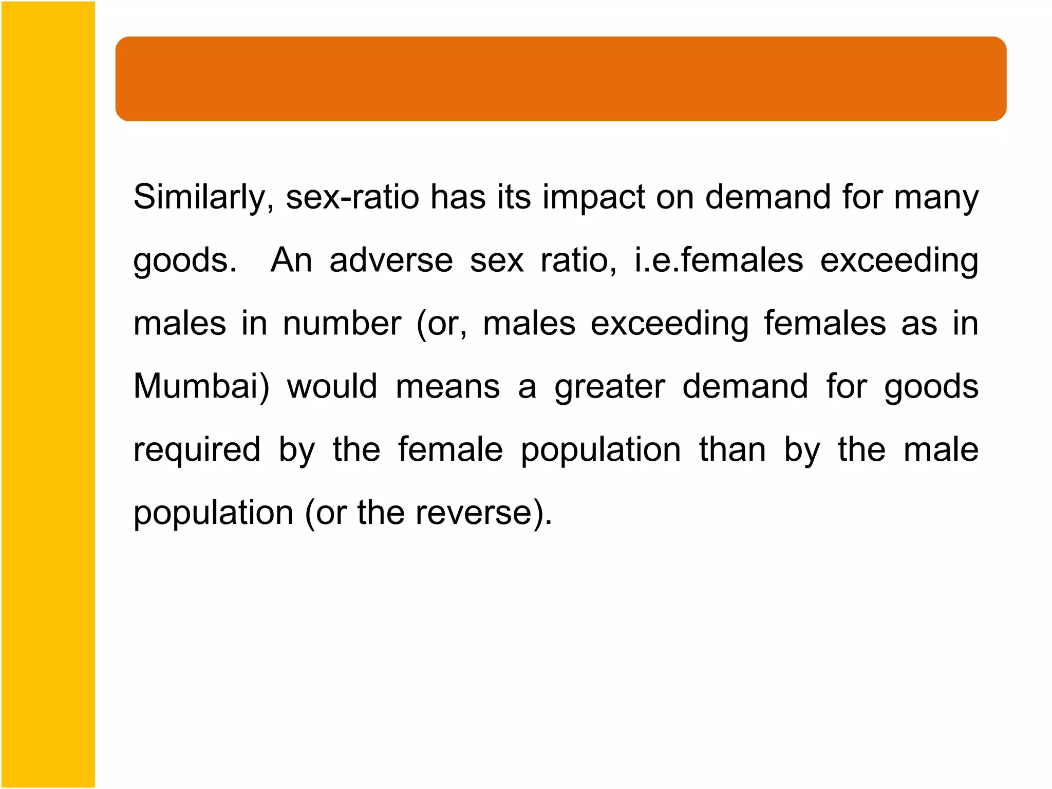 Similarly, sex-ratio has its impact on demand for many
goods. An adverse sex ratio, i.e.females exceeding
males in number (or, males exceeding females as in
Mumbai) would means a greater demand for goods
required by the female population than by the male
population (or the reverse).
 