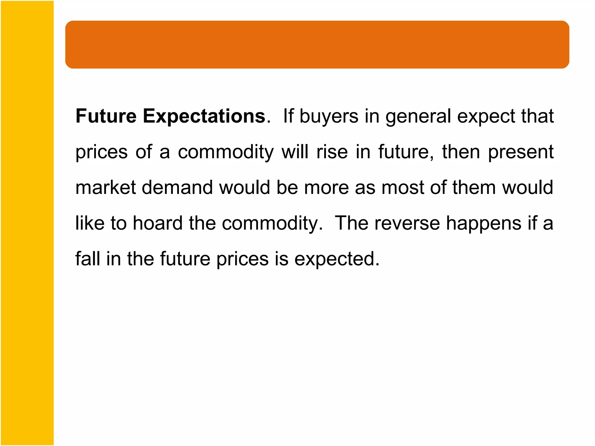 Future Expectations. If buyers in general expect that
prices of a commodity will rise in future, then present
market demand would be more as most of them would
like to hoard the commodity. The reverse happens if a
fall in the future prices is expected.
 