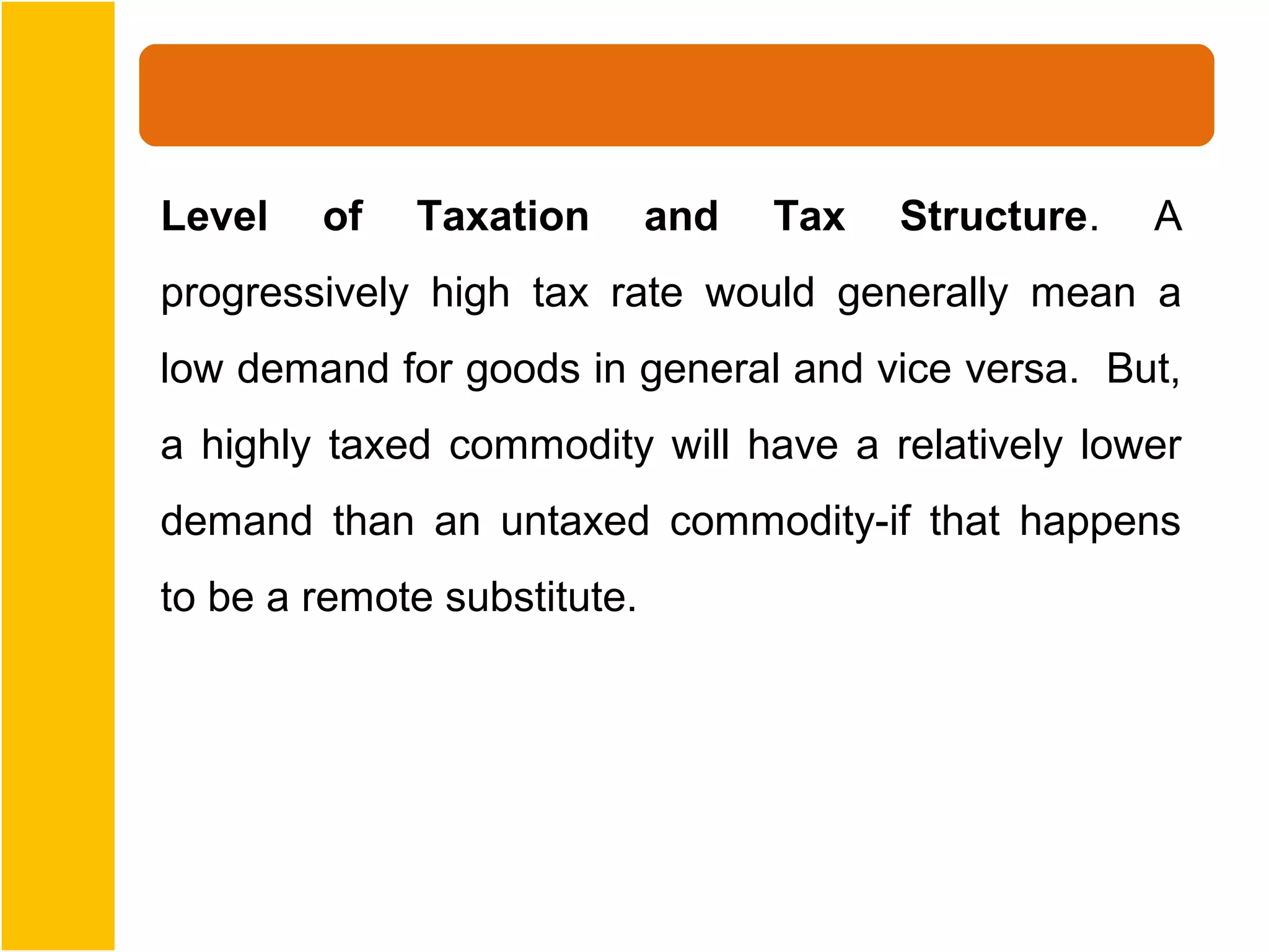 Level   of   Taxation        and   Tax   Structure.   A
progressively high tax rate would generally mean a
low demand for goods in general and vice versa. But,
a highly taxed commodity will have a relatively lower
demand than an untaxed commodity-if that happens
to be a remote substitute.
 