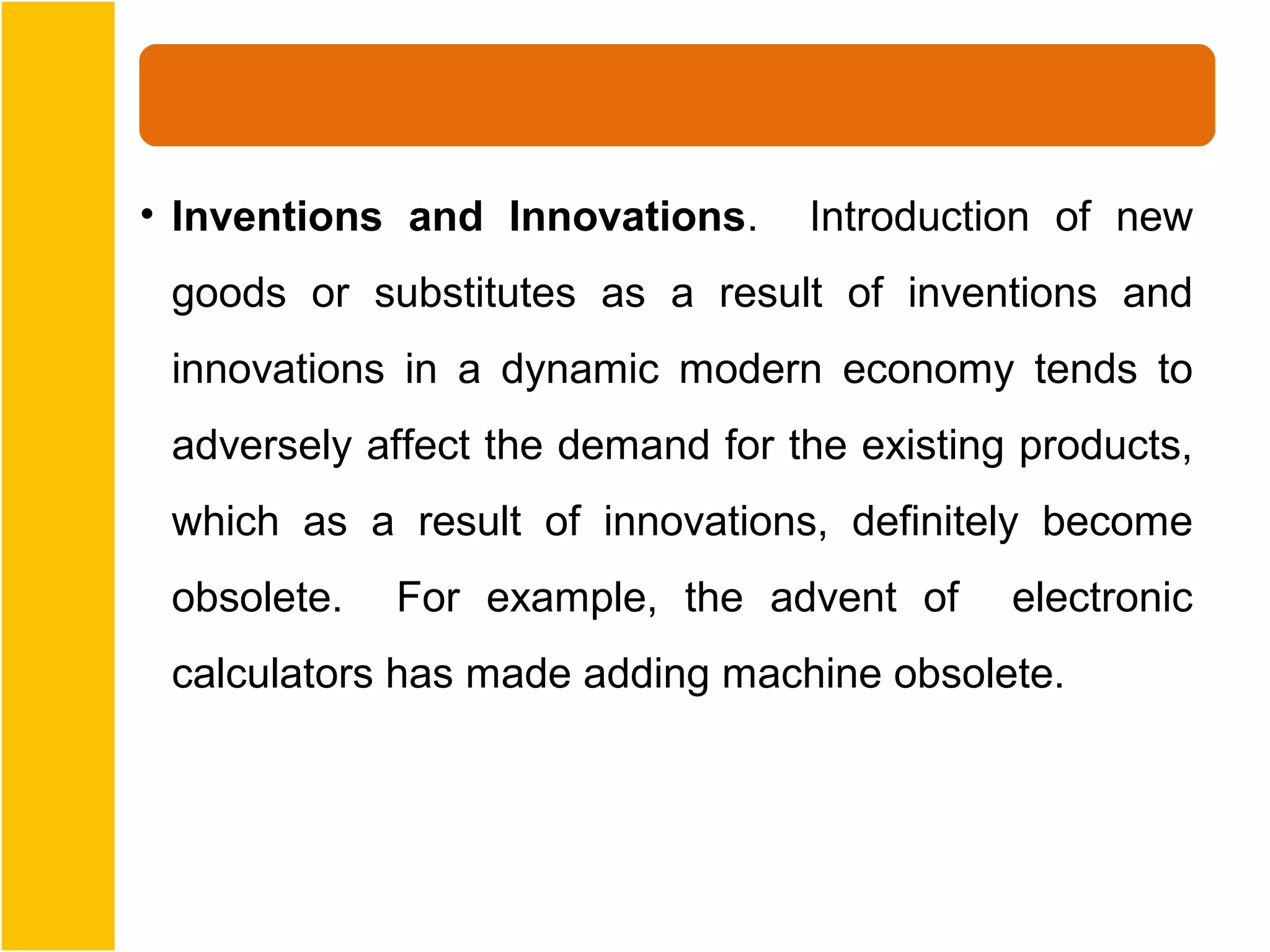 • Inventions and Innovations.     Introduction of new
 goods or substitutes as a result of inventions and
 innovations in a dynamic modern economy tends to
 adversely affect the demand for the existing products,
 which as a result of innovations, definitely become
 obsolete.   For example, the advent of      electronic
 calculators has made adding machine obsolete.
 