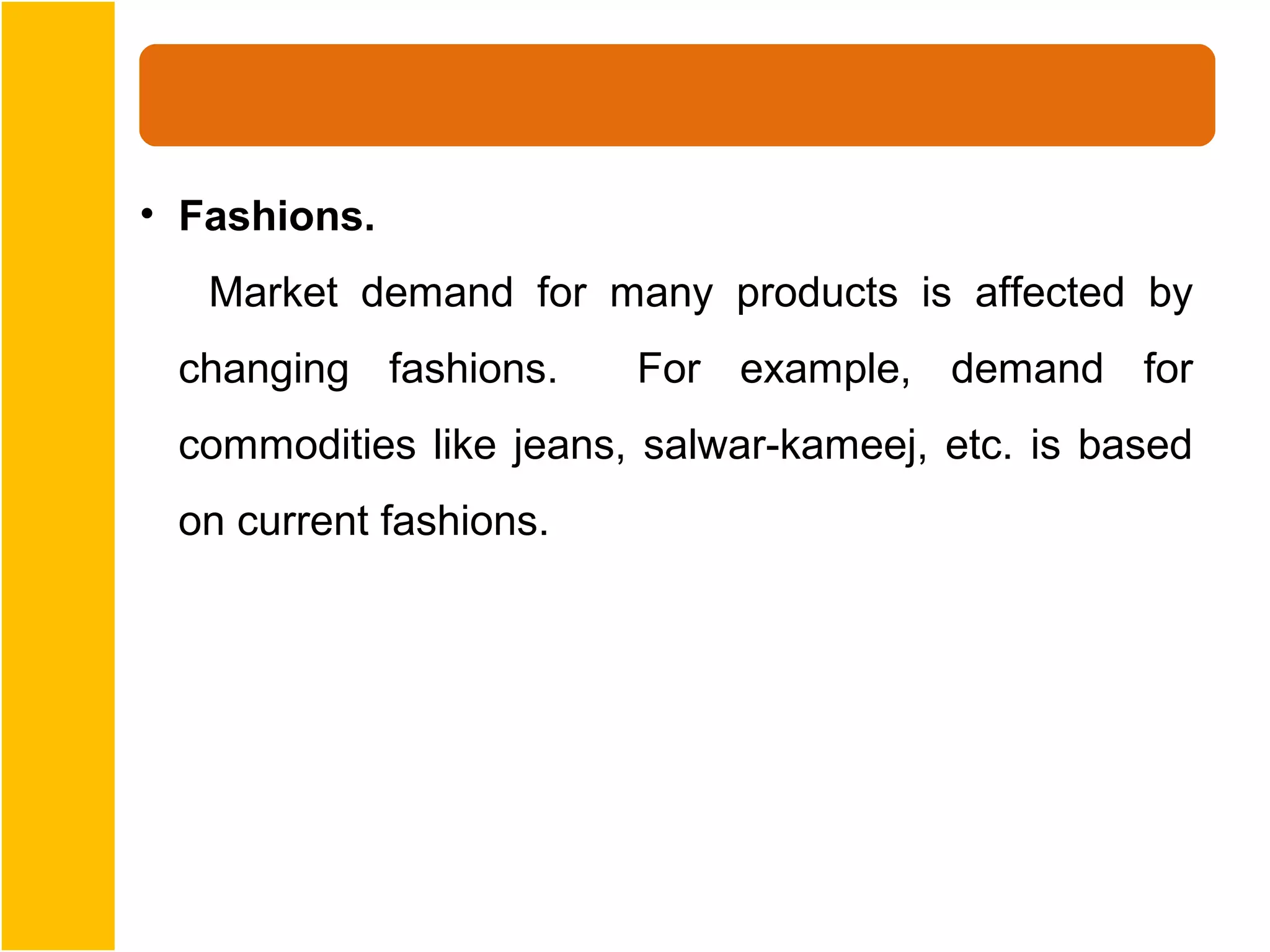 • Fashions.
   Market demand for many products is affected by
 changing fashions.     For example, demand for
 commodities like jeans, salwar-kameej, etc. is based
 on current fashions.
 