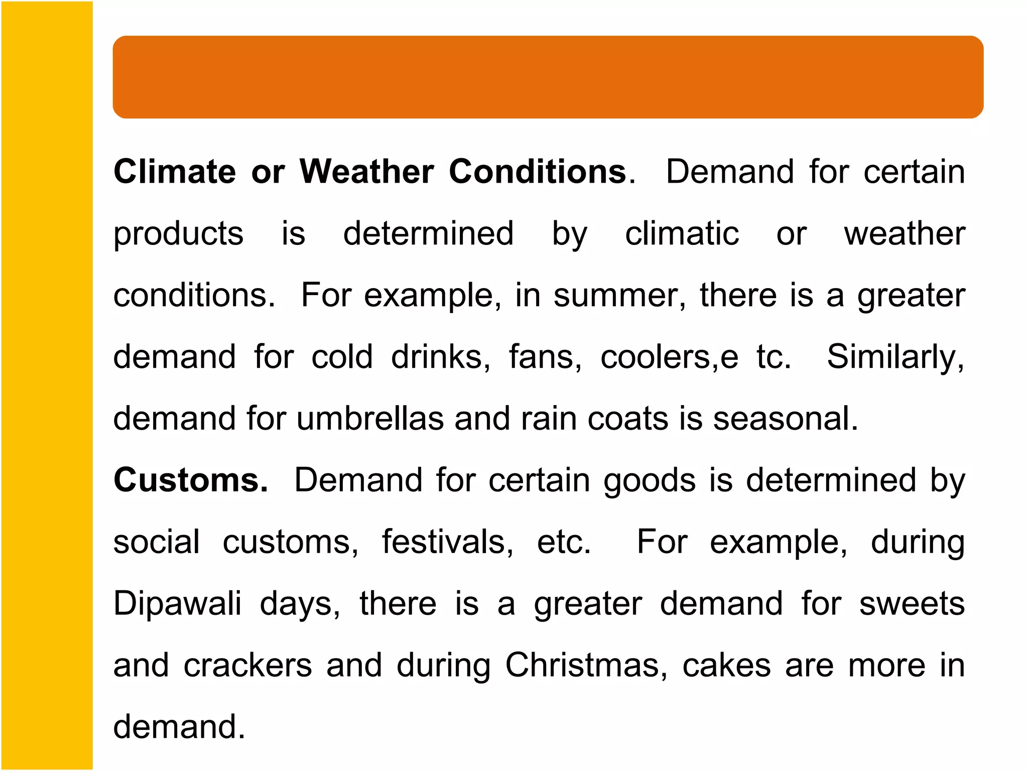 Climate or Weather Conditions. Demand for certain
products   is   determined   by   climatic   or   weather
conditions. For example, in summer, there is a greater
demand for cold drinks, fans, coolers,e tc. Similarly,
demand for umbrellas and rain coats is seasonal.
Customs. Demand for certain goods is determined by
social customs, festivals, etc.   For example, during
Dipawali days, there is a greater demand for sweets
and crackers and during Christmas, cakes are more in
demand.
 