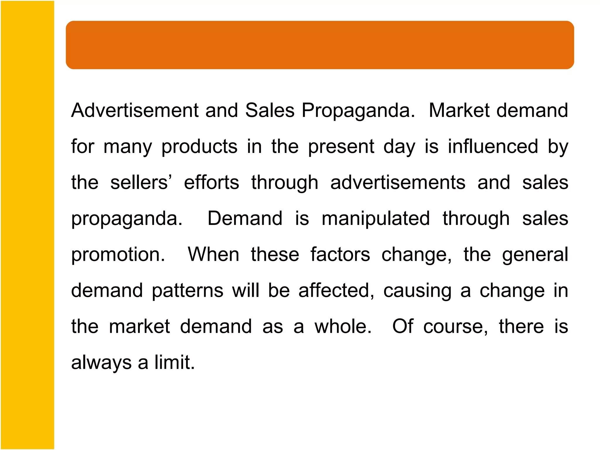 Advertisement and Sales Propaganda. Market demand
for many products in the present day is influenced by
the sellers’ efforts through advertisements and sales
propaganda.       Demand is manipulated through sales
promotion.    When these factors change, the general
demand patterns will be affected, causing a change in
the market demand as a whole. Of course, there is
always a limit.
 
 