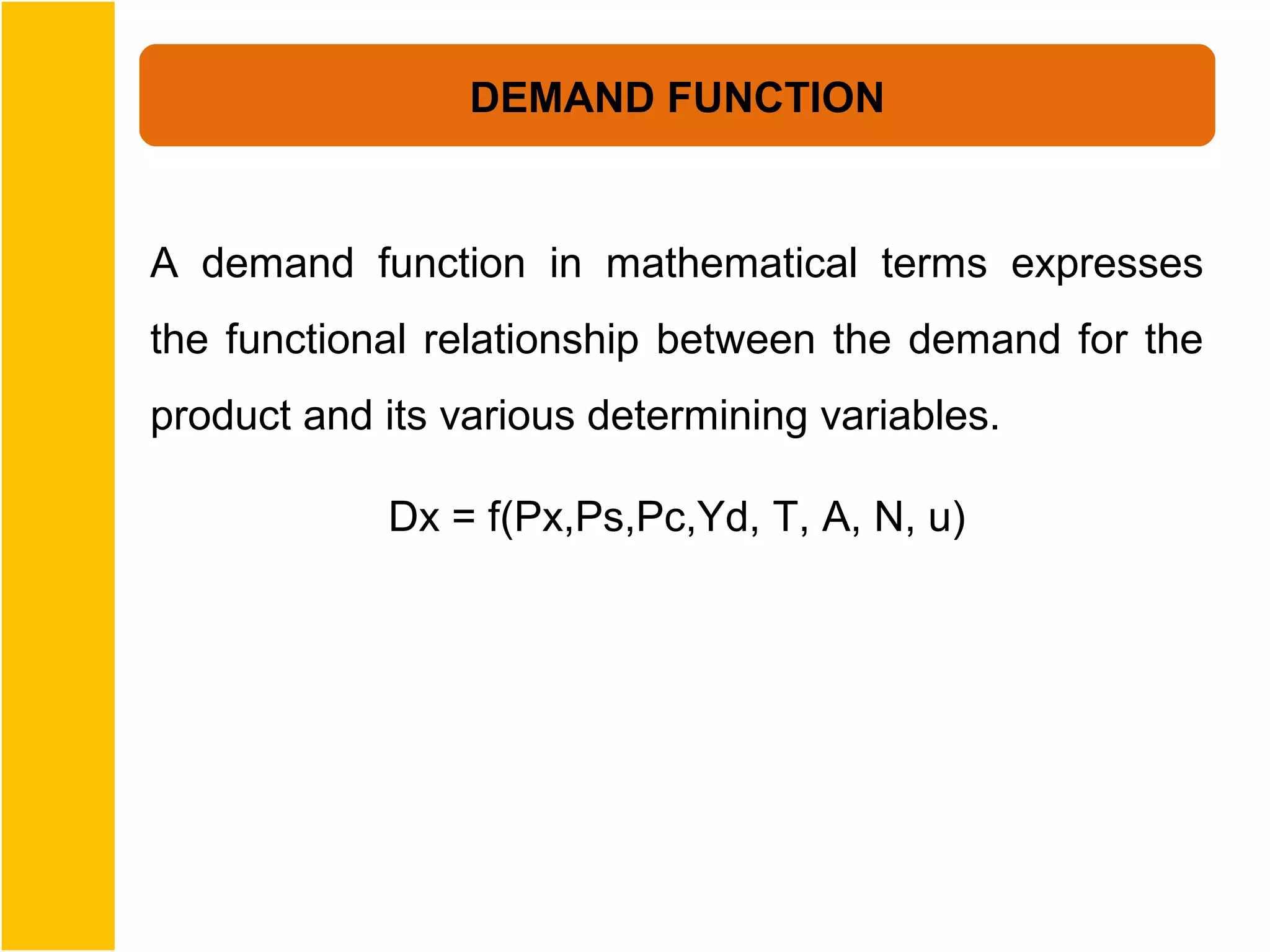 DEMAND FUNCTION


A demand function in mathematical terms expresses
the functional relationship between the demand for the
product and its various determining variables.

            Dx = f(Px,Ps,Pc,Yd, T, A, N, u)
 