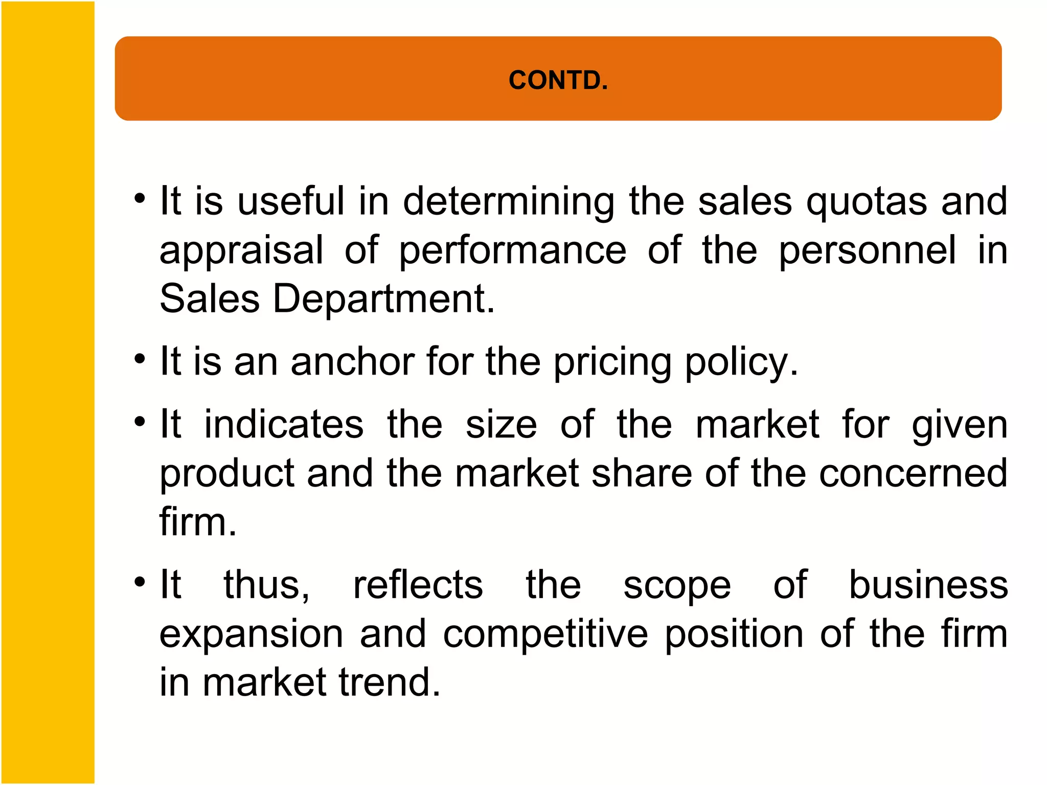 CONTD.



• It is useful in determining the sales quotas and
  appraisal of performance of the personnel in
  Sales Department.
• It is an anchor for the pricing policy.
• It indicates the size of the market for given
  product and the market share of the concerned
  firm.
• It thus, reflects the scope of business
  expansion and competitive position of the firm
  in market trend.
 