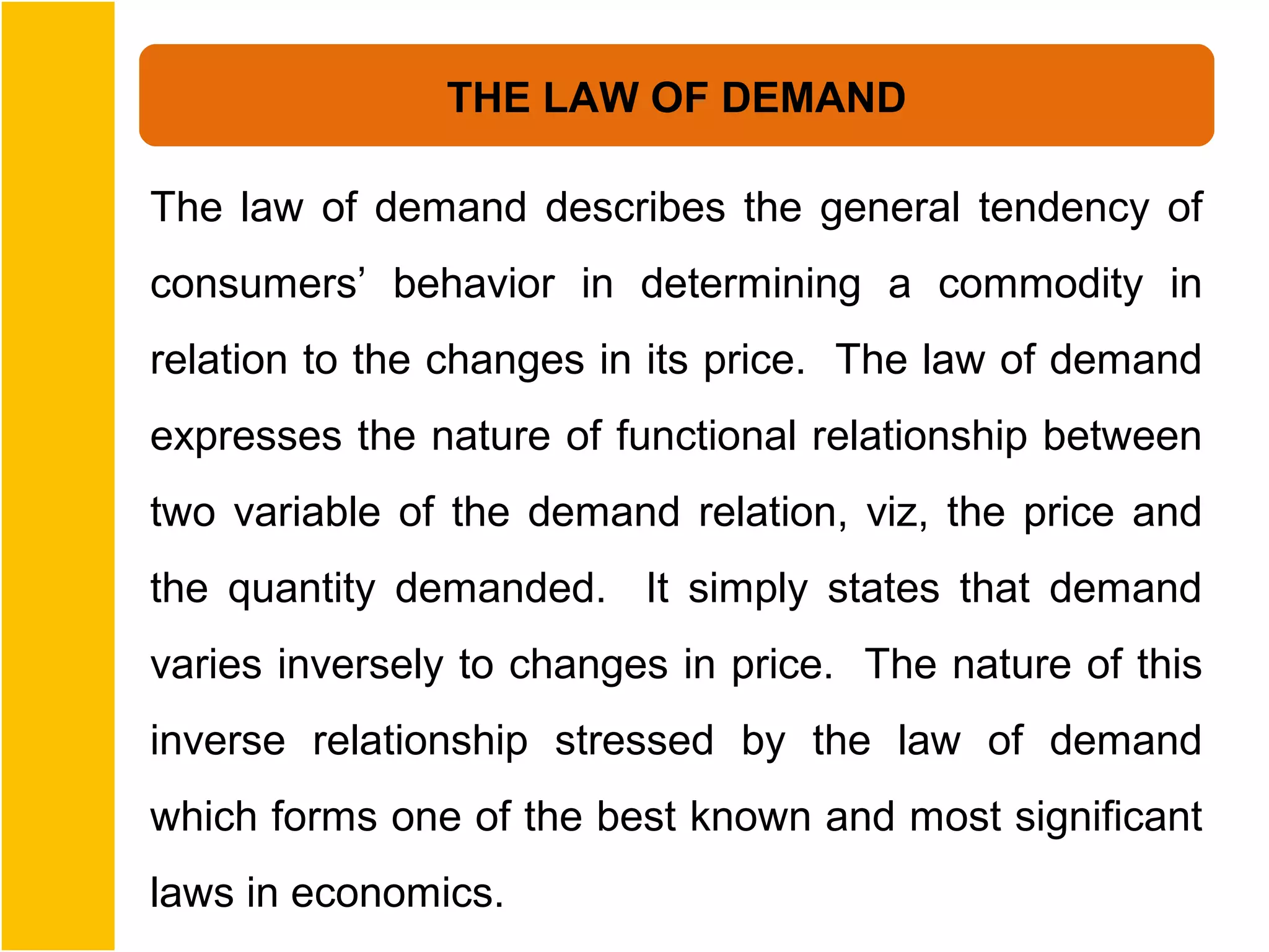 THE LAW OF DEMAND

The law of demand describes the general tendency of
consumers’ behavior in determining a commodity in
relation to the changes in its price. The law of demand
expresses the nature of functional relationship between
two variable of the demand relation, viz, the price and
the quantity demanded. It simply states that demand
varies inversely to changes in price. The nature of this
inverse relationship stressed by the law of demand
which forms one of the best known and most significant
laws in economics.
 
