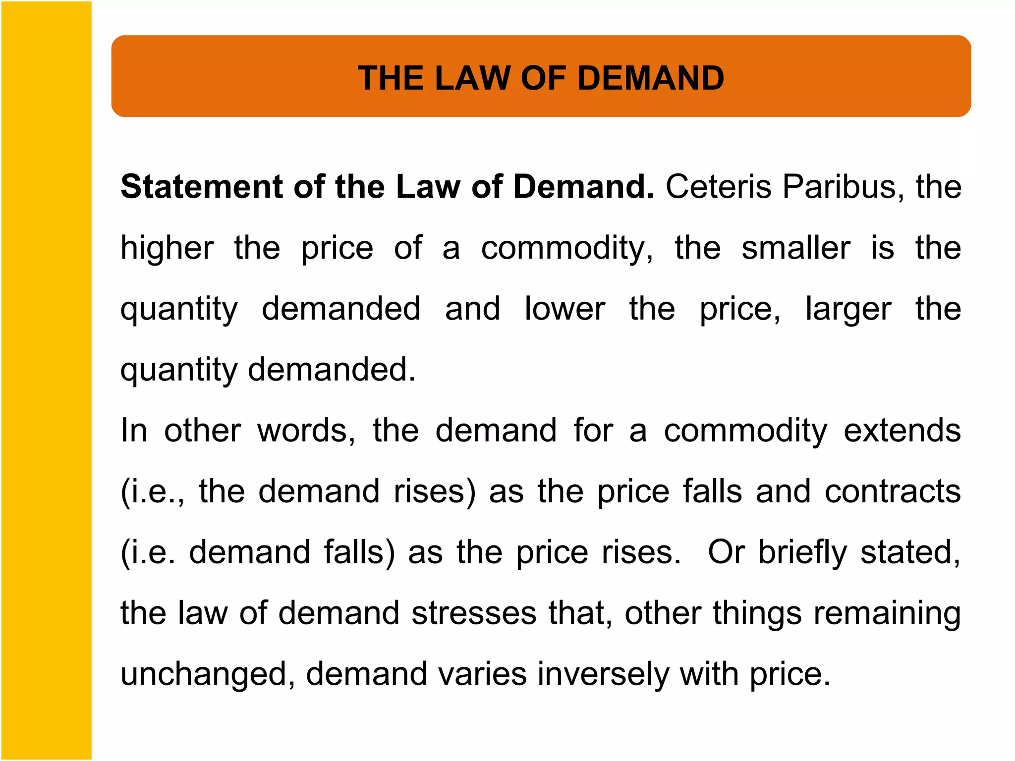 THE LAW OF DEMAND


Statement of the Law of Demand. Ceteris Paribus, the
higher the price of a commodity, the smaller is the
quantity demanded and lower the price, larger the
quantity demanded.
In other words, the demand for a commodity extends
(i.e., the demand rises) as the price falls and contracts
(i.e. demand falls) as the price rises. Or briefly stated,
the law of demand stresses that, other things remaining
unchanged, demand varies inversely with price.
 
