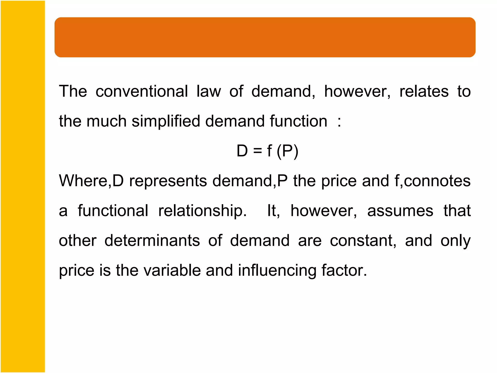The conventional law of demand, however, relates to
the much simplified demand function :
                         D = f (P)
Where,D represents demand,P the price and f,connotes
a functional relationship.    It, however, assumes that
other determinants of demand are constant, and only
price is the variable and influencing factor.
 