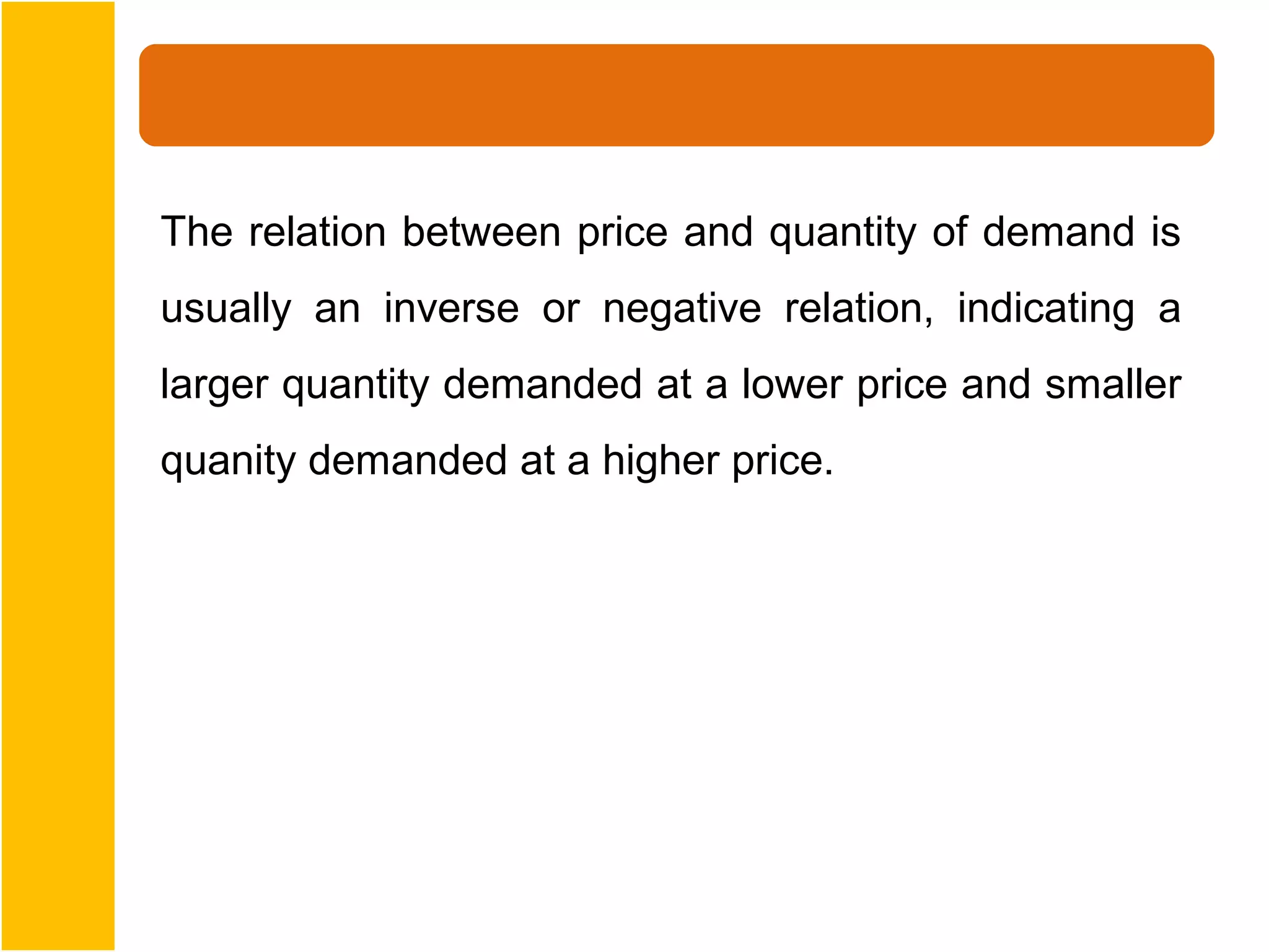 The relation between price and quantity of demand is
usually an inverse or negative relation, indicating a
larger quantity demanded at a lower price and smaller
quanity demanded at a higher price.
 