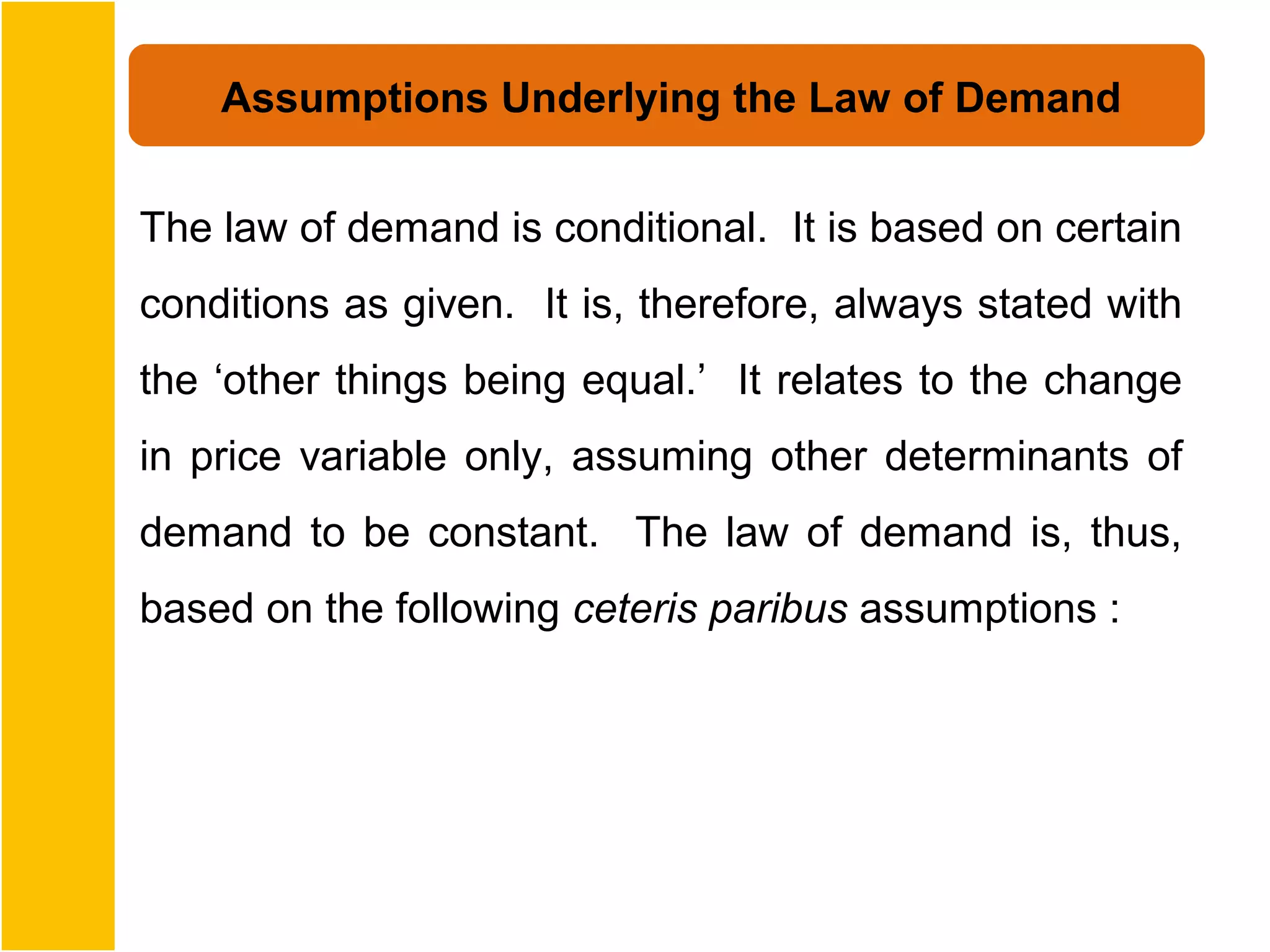 Assumptions Underlying the Law of Demand


The law of demand is conditional. It is based on certain
conditions as given. It is, therefore, always stated with
the ‘other things being equal.’ It relates to the change
in price variable only, assuming other determinants of
demand to be constant. The law of demand is, thus,
based on the following ceteris paribus assumptions :
 