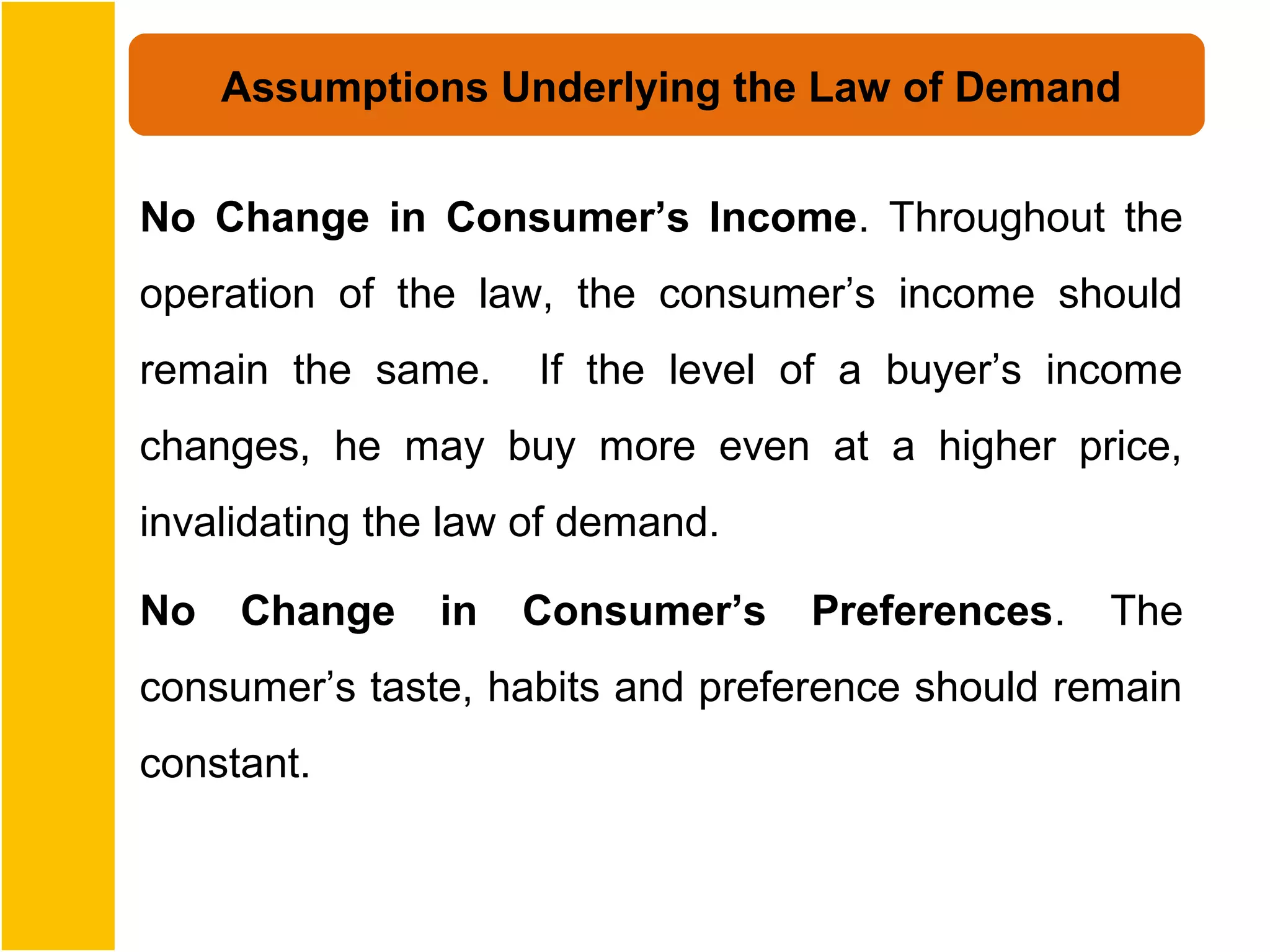 Assumptions Underlying the Law of Demand


No Change in Consumer’s Income. Throughout the
operation of the law, the consumer’s income should
remain the same.     If the level of a buyer’s income
changes, he may buy more even at a higher price,
invalidating the law of demand.

No   Change     in   Consumer’s   Preferences.   The
consumer’s taste, habits and preference should remain
constant.
 