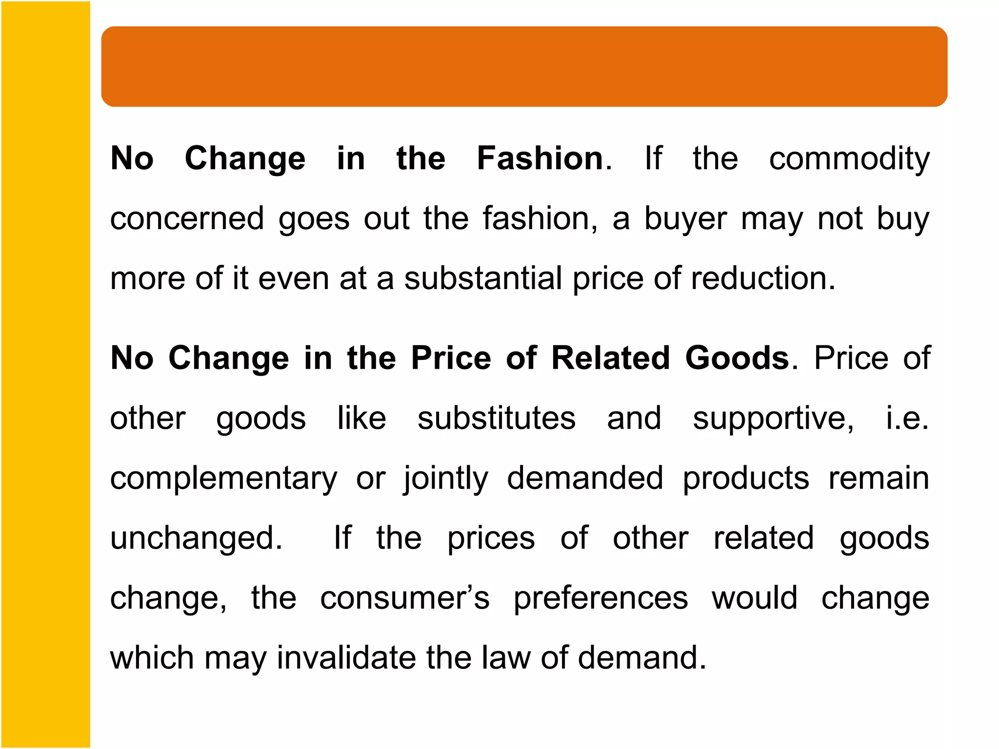 No Change in the Fashion. If the commodity
concerned goes out the fashion, a buyer may not buy
more of it even at a substantial price of reduction.

No Change in the Price of Related Goods. Price of
other goods like substitutes and supportive, i.e.
complementary or jointly demanded products remain
unchanged.     If the prices of other related goods
change, the consumer’s preferences would change
which may invalidate the law of demand.
 