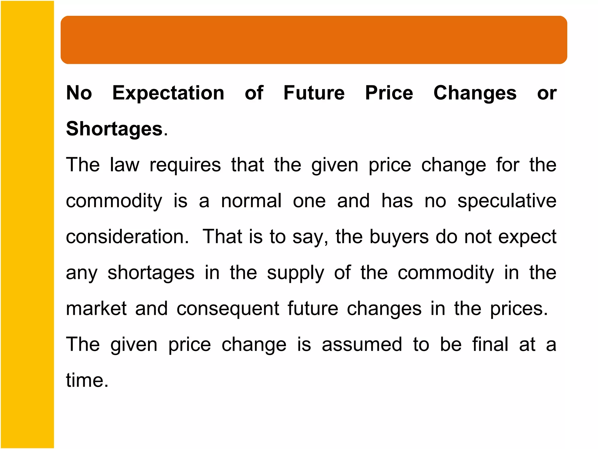 No Expectation of Future Price Changes or
Shortages.
The law requires that the given price change for the
commodity is a normal one and has no speculative
consideration. That is to say, the buyers do not expect
any shortages in the supply of the commodity in the
market and consequent future changes in the prices.
The given price change is assumed to be final at a
time.
 