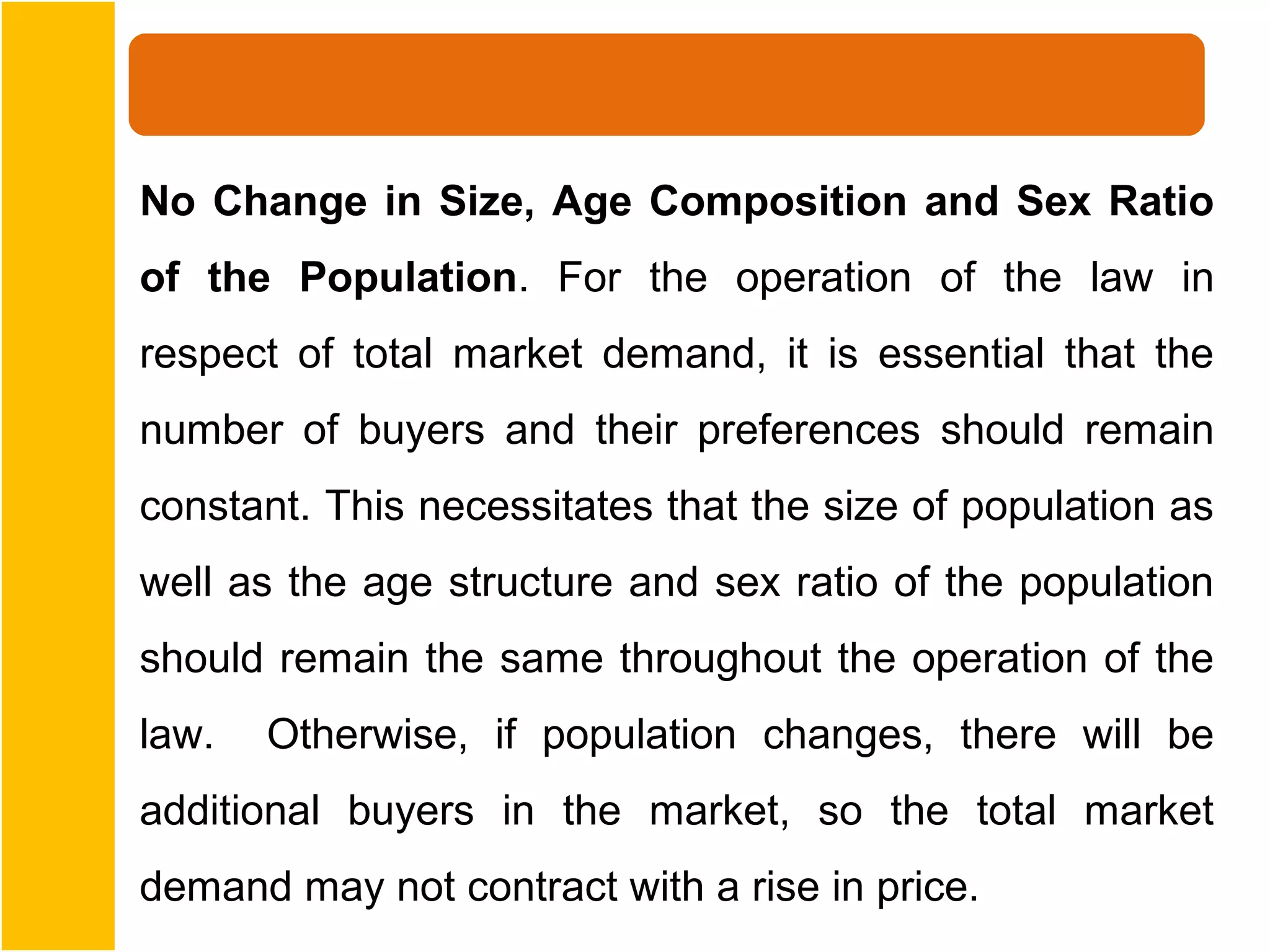 No Change in Size, Age Composition and Sex Ratio
of the Population. For the operation of the law in
respect of total market demand, it is essential that the
number of buyers and their preferences should remain
constant. This necessitates that the size of population as
well as the age structure and sex ratio of the population
should remain the same throughout the operation of the
law.   Otherwise, if population changes, there will be
additional buyers in the market, so the total market
demand may not contract with a rise in price.
 
