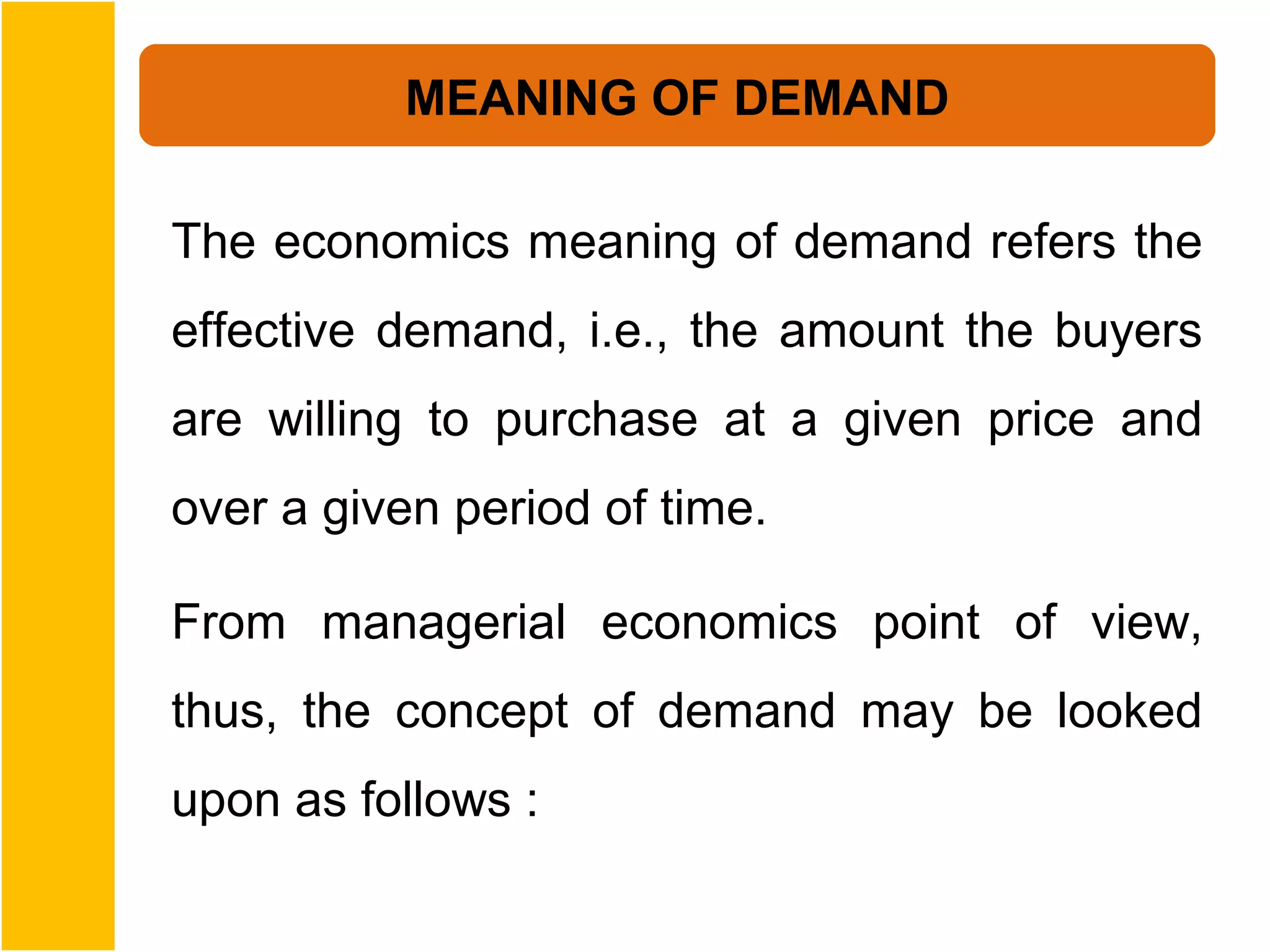MEANING OF DEMAND

The economics meaning of demand refers the
effective demand, i.e., the amount the buyers
are willing to purchase at a given price and
over a given period of time.

From managerial economics point of view,
thus, the concept of demand may be looked
upon as follows :
 