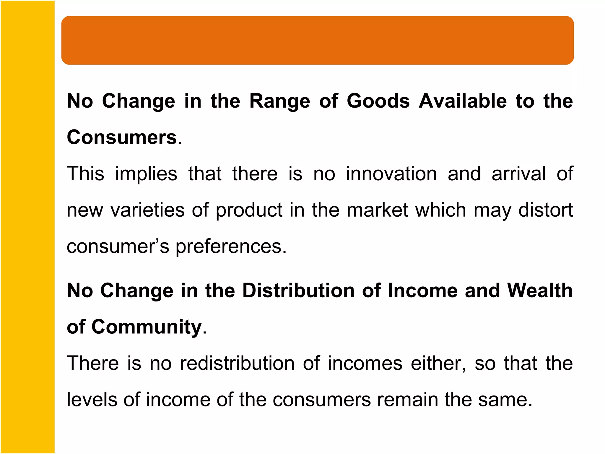 No Change in the Range of Goods Available to the
Consumers.
This implies that there is no innovation and arrival of
new varieties of product in the market which may distort
consumer’s preferences.

No Change in the Distribution of Income and Wealth
of Community.
There is no redistribution of incomes either, so that the
levels of income of the consumers remain the same.
 