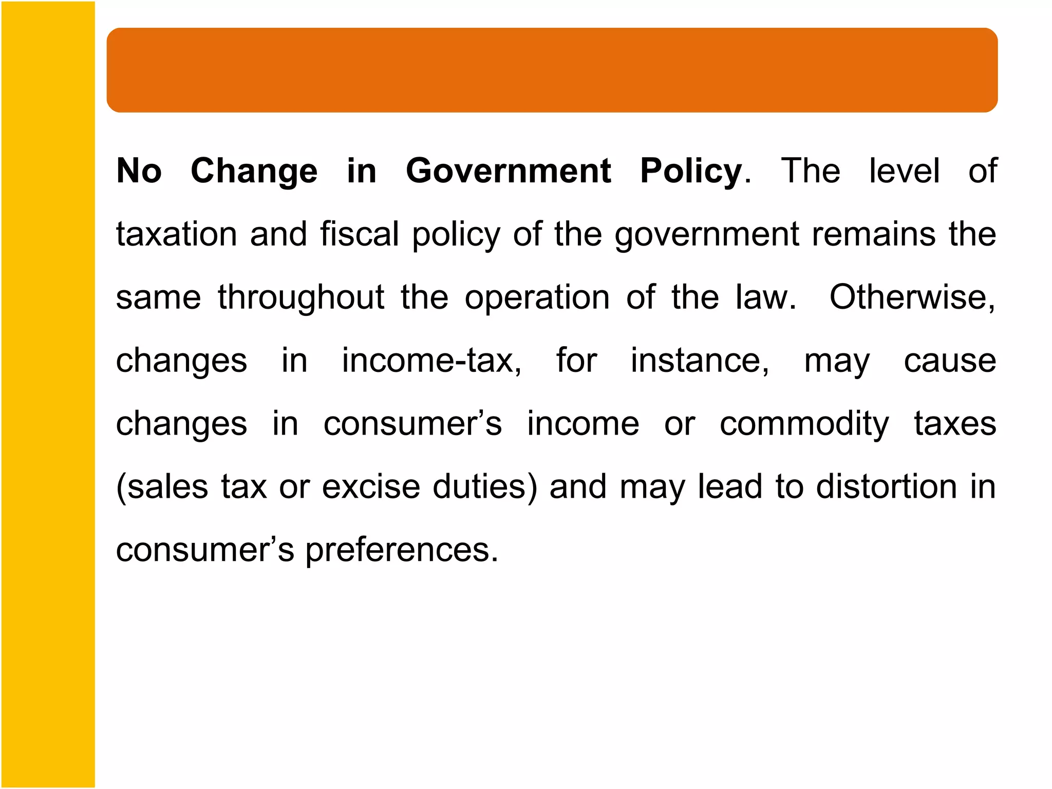 No Change in Government Policy. The level of
taxation and fiscal policy of the government remains the
same throughout the operation of the law. Otherwise,
changes in income-tax, for instance, may cause
changes in consumer’s income or commodity taxes
(sales tax or excise duties) and may lead to distortion in
consumer’s preferences.
 