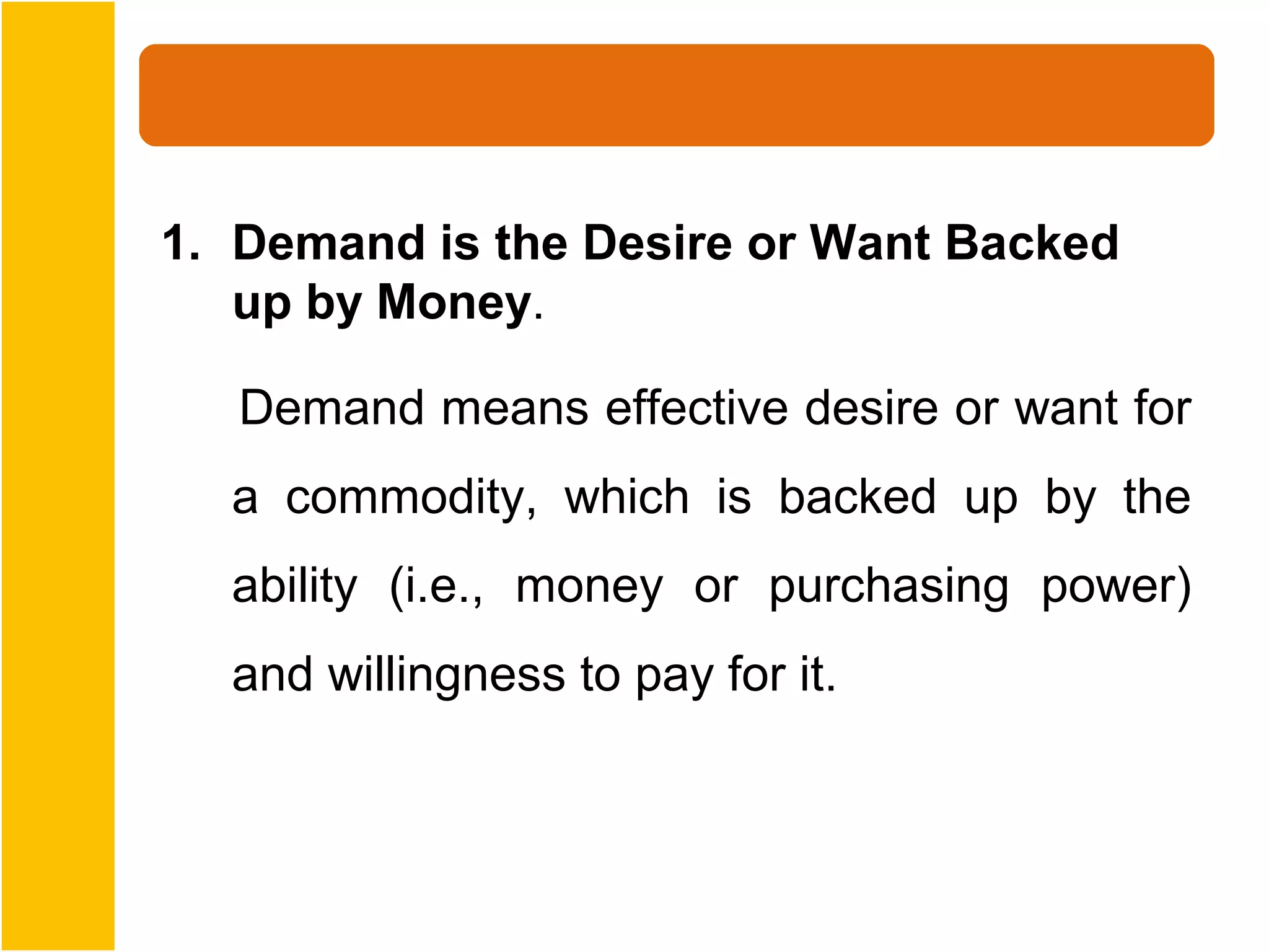 1. Demand is the Desire or Want Backed
   up by Money.

   Demand means effective desire or want for
  a commodity, which is backed up by the
  ability (i.e., money or purchasing power)
  and willingness to pay for it.
 