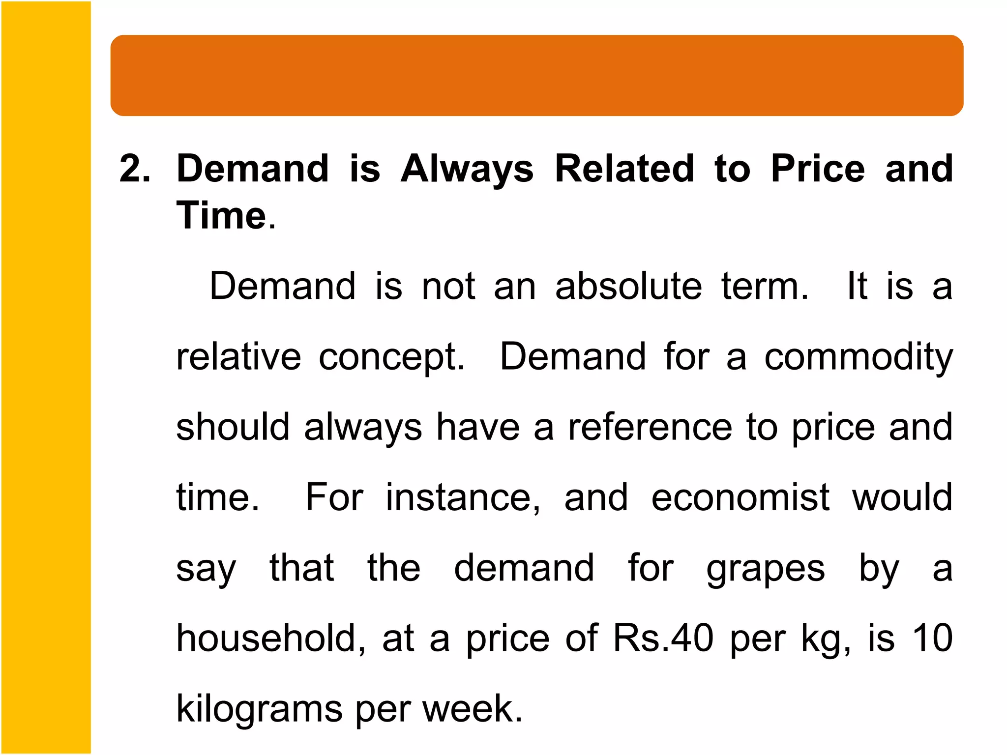 2. Demand is Always Related to Price and
   Time.
    Demand is not an absolute term. It is a
  relative concept. Demand for a commodity
  should always have a reference to price and
  time.   For instance, and economist would
  say that the demand for grapes by a
  household, at a price of Rs.40 per kg, is 10
  kilograms per week.
 