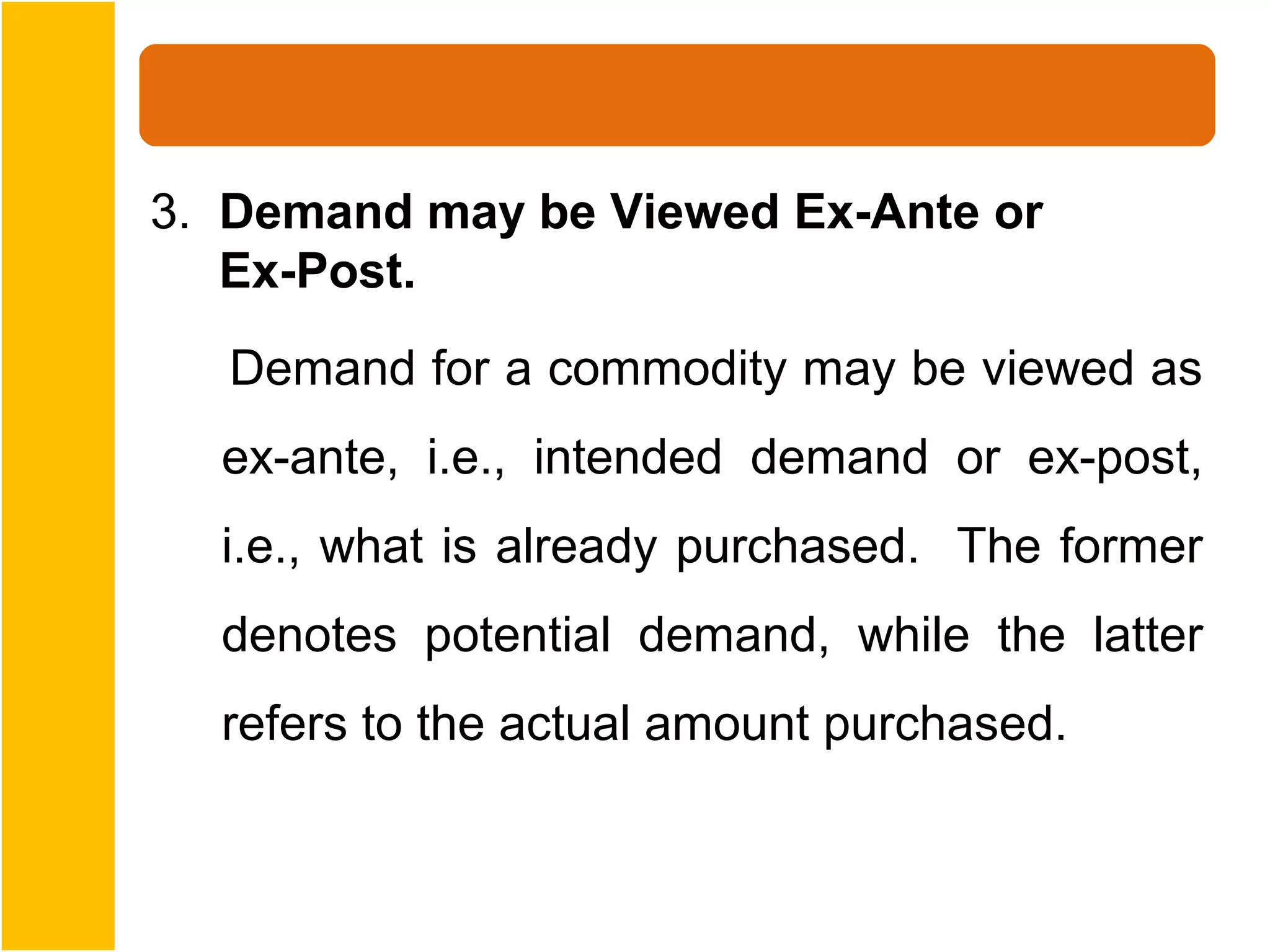 3. Demand may be Viewed Ex-Ante or
   Ex-Post.
   Demand for a commodity may be viewed as
  ex-ante, i.e., intended demand or ex-post,
  i.e., what is already purchased. The former
  denotes potential demand, while the latter
  refers to the actual amount purchased.
 