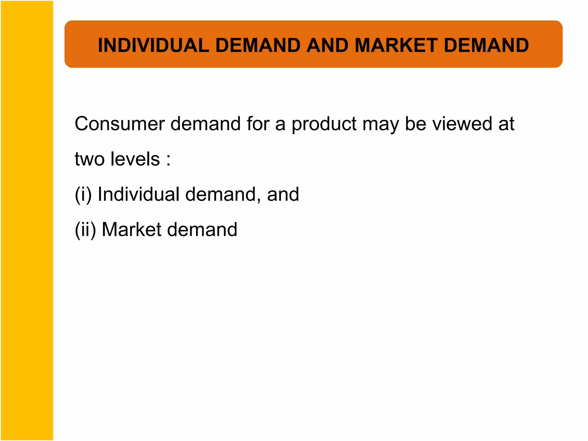 INDIVIDUAL DEMAND AND MARKET DEMAND


Consumer demand for a product may be viewed at
two levels :
(i) Individual demand, and
(ii) Market demand
 