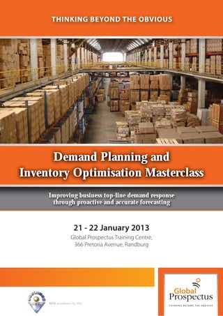 THINKING BEYOND THE OBVIOUS




      Demand Planning and
Inventory Optimisation Masterclass
     Improving business top-line demand response
      through proactive and accurate forecasting



                        21 - 22 January 2013
                      Global Prospectus Training Centre,
                       366 Pretoria Avenue, Randburg




     SETA Accreditation No. 2502
 