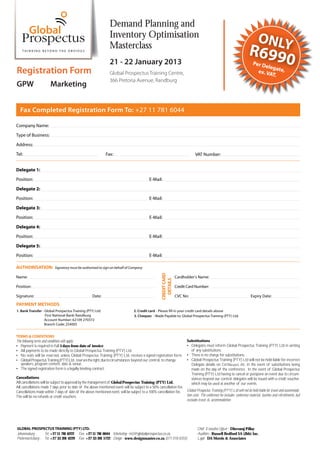 Demand Planning and
                                                                    Inventory Optimisation                                                                                      ONLY
                                                                    Masterclass
                                                                                                                                                                         R699
                                                                    21 - 22 January 2013                                                                                    Per D
                                                                                                                                                                                 eleg
                                                                                                                                                                                                    0
Registration Form                                                   Global Prospectus Training Centre,                                                                        ex. VA ate,
                                                                                                                                                                                    T.
                                                                    366 Pretoria Avenue, Randburg
GPW                      Marketing


   Fax Completed Registration Form To: +27 11 781 6044

Company Name:
Type of Business:
Address:
Tel:                                                             Fax:                                                              VAT Number:


Delegate 1:
Position:                                                                                        E-Mail:

Delegate 2:
Position:                                                                                        E-Mail:
Delegate 3:

Position:                                                                                        E-Mail:
Delegate 4:
Position:                                                                                        E-Mail:
Delegate 5:

Position:                                                                                        E-Mail:

AUTHORISATION:              Signatory must be authorised to sign on behalf of Company
                                                                                                          CREDIT CARD




Name:                                                                                                                   Cardholder’s Name:
                                                                                                            DETAILS




Position:                                                                                                               Credit Card Number:

Signature:                                             Date:                                                            CVC No:                                            Expiry Date:

PAYMENT METHODS
1. Bank Transfer - Global Prospectus Training (PTY) Ltd.                             2. Credit card - Please fill in your credit card details above
                   First National Bank: Randburg                                     3. Cheques - Made Payable to: Global Prospectus Training (PTY) Ltd.
                   Account Number: 62109 270372
                   Branch Code: 254005


TERMS & CONDITIONS
The following terms and conditions will apply:                                                                                Substitutions
   Payment is required in full 5 days from date of invoice                                                                      Delegates must inform Global Prospectus Training (PTY) Ltd in writing
   All payments to be made directly to Global Prospectus Training (PTY) Ltd.                                                    of any substitutions.
   No seats will be reserved, unless Global Prospectus Training (PTY) Ltd. receives a signed registration form.                 There is no charge for substitutions.
   Global Prospectus Training (PTY) Ltd. reserves the right, due to circumstances beyond our control, to change                 Global Prospectus Training (PTY) Ltd will not be held liable for incorrect
   speakers, program content, date & venue.                                                                                     Delegate details on Certi      s, etc. in the event of substitutions being
   The signed registration form is a legally binding contract.                                                                  made on the day of the conference. In the event of Global Prospectus
                                                                                                                                Training (PTY) Ltd having to cancel or postpone an event due to circum-
Cancellations                                                                                                                   stances beyond our control, delegates will be issued with a credit voucher,
All cancellations will be subject to approval by the management of Global Prospectus Training (PTY) Ltd.
                                                                             -                                                  which may be used at another of our events.
All cancellations made 7 days prior to date of the above mentioned event will be subject to a 50% cancellation fee.
Cancellations made within 7 days of date of the above mentioned event, will be subject to a 100% cancellation fee.
                                                                             -                                      Global Prospectus Training (PTY) Ltd will not be held liable for travel and accommoda
                                                                                                                                                                                                              -
The will be no refunds or credit vouchers.                                                                          tion costs. The conference fee includes: conference material, lunches and refreshments, but
                                                                                                                    excludes travel & accommodation.




GLOBAL PROSPECTUS TRAINING (PTY) LTD.                                                                                               Chief Executive O er - Dhevaraj Pillay
Johannesburg -     Tel: +27 11 781 6222 Fax: +27 11 781 6044 Marketing - m2@globalprospectus.co.za                                  Auditors - Russell Bedford SA (Jhb) Inc.
Pietermaritzburg - Tel: +27 33 391 4229 Fax: +27 33 391 5722 Design - www.designmaster.co.za (071 018 8355)                         Legal - DA Morris & Associates
 