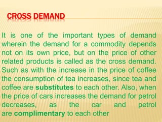CROSS DEMAND
It is one of the important types of demand
wherein the demand for a commodity depends
not on its own price, but on the price of other
related products is called as the cross demand.
Such as with the increase in the price of coffee
the consumption of tea increases, since tea and
coffee are substitutes to each other. Also, when
the price of cars increases the demand for petrol
decreases, as the car and petrol
are complimentary to each other
 