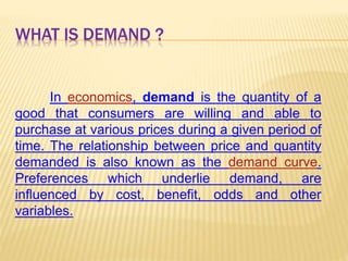 WHAT IS DEMAND ?
In economics, demand is the quantity of a
good that consumers are willing and able to
purchase at various prices during a given period of
time. The relationship between price and quantity
demanded is also known as the demand curve.
Preferences which underlie demand, are
influenced by cost, benefit, odds and other
variables.
 