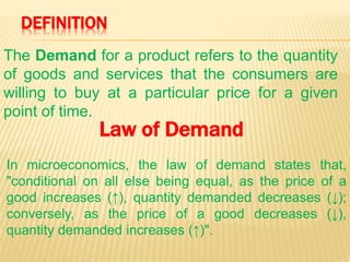 DEFINITION
The Demand for a product refers to the quantity
of goods and services that the consumers are
willing to buy at a particular price for a given
point of time.
In microeconomics, the law of demand states that,
"conditional on all else being equal, as the price of a
good increases (↑), quantity demanded decreases (↓);
conversely, as the price of a good decreases (↓),
quantity demanded increases (↑)".
Law of Demand
 
