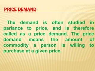 PRICE DEMAND
The demand is often studied in
parlance to price, and is therefore
called as a price demand. The price
demand means the amount of
commodity a person is willing to
purchase at a given price.
 