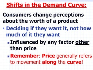 Shifts in the Demand Curve:
Consumers change perceptions
about the worth of a product
• Deciding if they want it, not how
much of it they want
 Influenced by any factor other
than price
 Remember: Price generally refers
to movement along the curve!
 