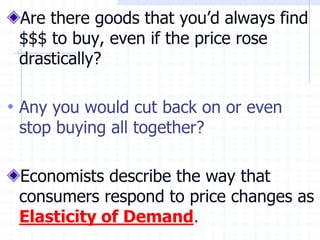 Are there goods that you’d always find
$$$ to buy, even if the price rose
drastically?
• Any you would cut back on or even
stop buying all together?
Economists describe the way that
consumers respond to price changes as
Elasticity of Demand.
 