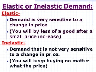 Elastic or Inelastic Demand:
Elastic-
 Demand is very sensitive to a
change in price
 (You will by less of a good after a
small price increase)
Inelastic-
 Demand that is not very sensitive
to a change in price.
 (You will keep buying no matter
what the price)
 