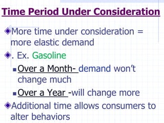 Time Period Under Consideration
More time under consideration =
more elastic demand
. Ex. Gasoline
 Over a Month- demand won’t
change much
 Over a Year -will change more
Additional time allows consumers to
alter behaviors
 
